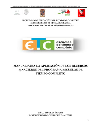 MANUAL PARA LA APLICACIÓN DE LOS RECURSOS FINANCIEROS DEL PROGRAMA DE ESCUELAS DE TIEMPO COMPLETO CICLO ESCOLAR 2015-2016
1
SECRETARÍA DE EDUCACIÓN DEL ESTADO DE CAMPECHE
SUBSECRETARÍA DE EDUCACIÓN BÁSICA
PROGRAMA ESCUELAS DE TIEMPO COMPLETO
MANUAL PARA LA APLICACIÓN DE LOS RECURSOS
FINACIEROS DEL PROGRAMA ESCUELAS DE
TIEMPO COMPLETO
CICLO ESCOLAR 2015-2016
SAN FRANCISCO DE CAMPECHE, CAMPECHE
 