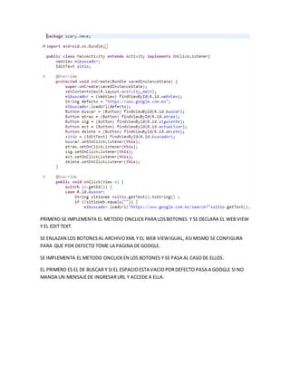 PRIMERO SE IMPLEMENTA EL METODO ONCLICKPARA LOSBOTONES Y SE DECLARA EL WEB VIEW
Y EL EDIT TEXT.
SE ENLAZAN LOS BOTONESAL ARCHIVOXML Y EL WEB VIEWIGUAL, ASIMISMO SE CONFIGURA
PARA QUE POR DEFECTO TOME LA PAGINA DE GOOGLE.
SE IMPLEMENTA EL METODO ONCLICKEN LOS BOTONES Y SE PASA AL CASODE ELLOS.
EL PRIMERO ES EL DE BUSCAR Y SI EL ESPACIOESTA VACIOPORDEFECTO PASA A GOOGLE SI NO
MANDA UN MENSAJEDE INGRESARURL Y ACCEDE A ELLA.
 