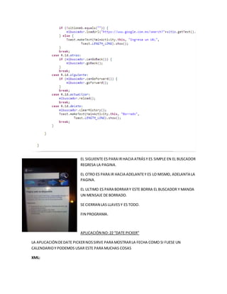 EL SIGUIENTE ES PARA IR HACIA ATRÁSY ES SIMPLE EN EL BUSCADOR
REGRESA LA PAGINA.
EL OTRO ES PARA IR HACIA ADELANTEY ES LO MISMO, ADELANTA LA
PAGINA.
EL ULTIMO ES PARA BORRARY ESTE BORRA EL BUSCADOR Y MANDA
UN MENSAJE DE BORRADO.
SE CIERRAN LAS LLAVESY ES TODO.
FIN PROGRAMA.
APLICACIÓN NO:22 “DATE PICKER”
LA APLICACIÓN DEDATE PICKERNOSSIRVE PARA MOSTRARLA FECHA COMO SI FUESE UN
CALENDARIOY PODEMOS USAR ESTE PARA MUCHAS COSAS
XML:
 