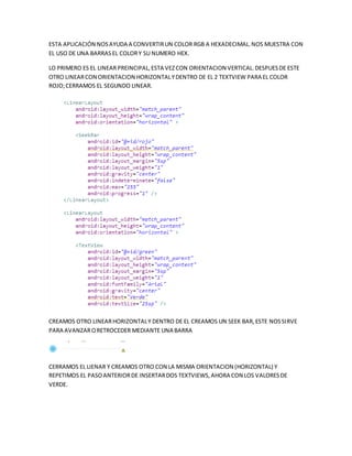 ESTA APLICACIÓN NOSAYUDA A CONVERTIRUN COLOR RGB A HEXADECIMAL.NOS MUESTRA CON
EL USO DE UNA BARRASEL COLORY SU NUMERO HEX.
LO PRIMERO ES EL LINEARPREINCIPAL,ESTA VEZCON ORIENTACION VERTICAL.DESPUESDE ESTE
OTRO LINEARCON ORIENTACION HORIZONTALYDENTRO DE EL 2 TEXTVIEW PARA EL COLOR
ROJO;CERRAMOS EL SEGUNDO LINEAR.
CREAMOS OTRO LINEARHORIZONTALY DENTRO DE EL CREAMOS UN SEEK BAR,ESTE NOSSIRVE
PARA AVANZARORETROCEDER MEDIANTE UNA BARRA
CERRAMOS EL LIENAR Y CREAMOS OTRO CON LA MISMA ORIENTACION (HORIZONTAL) Y
REPETIMOS EL PASOANTERIORDE INSERTARDOS TEXTVIEWS,AHORA CON LOS VALORESDE
VERDE.
 