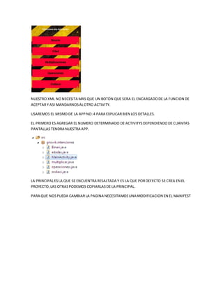 NUESTRO XML NONECESITA MAS QUE UN BOTON QUE SERA EL ENCARGADODE LA FUNCION DE
ACEPTARY ASI MANDARNOSALOTRO ACTIVITY.
USAREMOS EL MISMO DE LA APPNO:4 PARA EXPLICARBIEN LOS DETALLES.
EL PRIMERO ES AGREGAR EL NUMERO DETERMINADO DE ACTIVITYSDEPENDIENDODE CUANTAS
PANTALLASTENDRA NUESTRA APP.
LA PRINCIPALESLA QUE SE ENCUENTRA RESALTADA Y ES LA QUE PORDEFECTO SE CREA EN EL
PROYECTO,LAS OTRASPODEMOS COPIARLASDE LA PRINCIPAL.
PARA QUE NOSPUEDA CAMBIARLA PAGINA NECESITAMOSUNA MODIFICACION EN EL MANIFEST
 