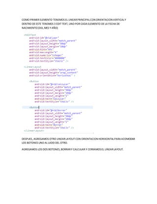 COMO PRIMER ELEMENTO TENEMOS EL LINEARPRINCIPALCON ORIENTACION VERTICALY
DENTRO DE ESTE TENEMOS 3 EDIT TEXT, UNO POR CADA ELEMENTO DE LA FECHA DE
NACIMIENTO(DIA,MES Y AÑO)
.
DESPUES, AGREGAMOS OTRO LINEARLAYOUT CON ORIENTACION HORIXONTALPARA ACOMODAR
LOS BOTONESUNO AL LADO DEL OTRO.
AGREGAMOS LOS DOS BOTONES,BORRARY CALCULAR Y CERRAMOSEL LINEARLAYOUT.
 