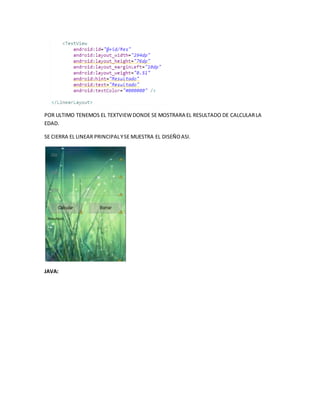 POR ULTIMO TENEMOS EL TEXTVIEWDONDE SE MOSTRARA EL RESULTADO DE CALCULARLA
EDAD.
SE CIERRA EL LINEAR PRINCIPALYSE MUESTRA EL DISEÑOASI.
JAVA:
 