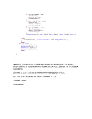 UNA VEZDECLARADOSLOS CASOSMANDAMOSEL MENSAJE A NUESTRO TEXTVIEW CON EL
RESULTADO Y SIESTO NO ES ASI,TAMBIEN NOSMANDA UN MENSAJEDE QUE LOS VALORESSON
INCORRECTOS.
CERRAMOS EL CASE Y ABRIMOS EL ULTIMO PARA NUESTROBOTON BORRAR.
AQUÍ SOLOLIMPIAMOS NUESTROS VIEWSY CERRAMOS EL CASE.
CERRAMOS LLAVES.
FIN PROGRAMA.
 