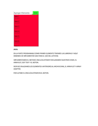 JAVA:
EN LA PARTE PROGRAMABLECOMO PRIMER ELEMENTO TENEMOS LASLIBRERIAS Y AQUÍ
DEBEMOS DE IMPLEMENTAR UNA PARA EL USO DEL LISTVIEW.
IMPLEMENTAMOS EL METODO ONCLICKLISTENERYDECLARAMOS NUESTROSVIEWS; EL
ARRAYLIST,EDIT TEXT Y EL BOTON.
DESPUES ENLAZAMOSLOS ELEMENTOS ANTERIORESAL ARCHIVOXML,EL ARRAYLISTY ARRAY
ADAPTER.
POR ULTIMO EL ONCLICKLISTENEREN EL BOTON.
 