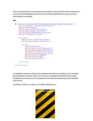 ESTA APLICACIÓN TIENELA FUNCION DE CREAR UN MENU CON SUS RECPECTIVASOPCIONESYEN
LA APLICACIÓN PODREMOSELEGIR ENTRE LAS OPCIONESDEMOSTRAR UN COLOR,UN TEXTO,
UNA IMAGEN O UN SONIDO.
XML:
LO PRIMERO ES NUESTRO LINEAR CON LA ORIENTACION VERTICALYDENTRO DE ESTE TENEMOS
DOS ELEMENTOS UN SCROLL VIEWY UN TEXTVIEW,EL PRIMERO NOSPERMITIRA DESPLAZAR
ELEMENTOS EN LA PANTALLA YEL SEGUNDO SOLO ES PARA INDICARNOSQUESELECCIONEMOS
UNA OPCION.
SE CIERRA EL SCROLL Y EL LINEAR Y EL DISEÑOSE MUESTRA ASI…
 
