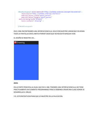 EN EL XML ENCONTRAMOS UNA INTERFAZSENCILLA,SOLOCON NUESTRO LINEARQUE OCUPARA
TODA LA PANTALLA CON EL MATCH PARENT DADOQUE NONECESITA NINGUN VIEW.
EL DISEÑOSE MUESTRA ASI…
JAVA:
EN LA PARTE PRINCIPALALIGUAL QUE EN EL XML TENEMOS UNA INTERFAZSENCILLA,NOTIENE
PRACTICAMENTEUN ELEMENTO PROGRAMABLE PEROSI DEBEMOS CREARUNA CLASE DONDE SE
DESARROLLA EL DIBUJO
Y EL SETCONTENTVIEWPARA QUE LO MUESTRE EN LA PALICACION.
 
