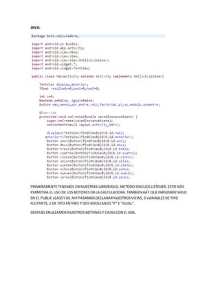 JAVA:
PRIMERAMENTE TENEMOS EN NUESTRAS LIBRERIASEL METODO ONCLICKLISTENER, ESTO NOS
PERMITIRA EL USO DE LOS BOTONESEN LA CALCULADORA.TAMBIEN HAY QUE IMPLEMENTARLO
EN EL PUBLIC LCASSY DE AHÍ PASAMOSDECLARARNUESTROSVIEWS,3 VARIABLESDE TIPO
FLOTANTE,1 DE TIPO ENTERO Y DOS BOOLEANOS“P” E “IGUAL”.
DESPUES ENLAZAMOSNUESTROS BOTONESY CAJASCON EL XML.
 