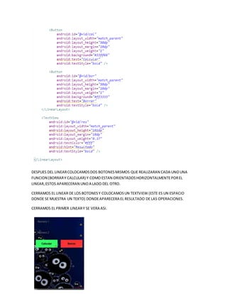 DESPUES DEL LINEARCOLOCAMOSDOS BOTONESMISMOS QUE REALIZARAN CADA UNOUNA
FUNCION (BORRARY CALCULAR) Y COMO ESTAN ORIENTADOSHORIZONTALMENTEPOREL
LINEAR,ESTOS APARECERAN UNOA LADO DEL OTRO.
CERRAMOS EL LINEAR DE LOS BOTONESY COLOCAMOSUN TEXTVIEW (ESTE ES UN ESPACIO
DONDE SE MUESTRA UN TEXTO) DONDEAPARECERA EL RESULTADO DE LAS OPERACIONES.
CERRAMOS EL PRIMER LINEARY SE VERA ASI.
 
