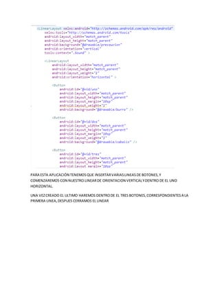 PARA ESTA APLICACIÓN TENEMOSQUE INSERTARVARIASLINEASDE BOTONES,Y
COMENZAREMOS CON NUESTRO LINEARDE ORIENTACION VERTICALYDENTRO DE EL UNO
HORIZONTAL.
UNA VEZCREADO EL ULTIMO HAREMOS DENTRODE EL TRES BOTONES,CORRESPONDIENTESA LA
PRIMERA LINEA,DESPUES CERRAMOS EL LINEAR
 
