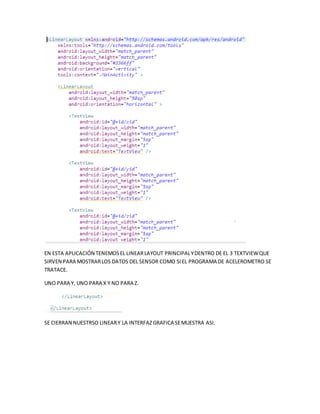 EN ESTA APLICACIÓN TENEMOSEL LINEARLAYOUT PRINCIPALYDENTRO DE EL 3 TEXTVIEWQUE
SIRVEN PARA MOSTRARLOS DATOS DEL SENSOR COMO SIEL PROGRAMA DE ACELEROMETRO SE
TRATACE.
UNO PARA Y, UNO PARA X Y NO PARA Z.
SE CIERRAN NUESTRSO LINEARY LA INTERFAZGRAFICA SEMUESTRA ASI.
 