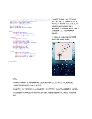 PRIMERO TENEMOS QUE DECLARAR
NUESTRO LINEARCON ORIENTACION
VERTICALY DENTRODE EL UN GALLERY
DONDE TENDREMOS DISTINTAS
IMÁGENES, DESPUES UN IMAGE VIEW Y
UN BOTON PARA DESCARGARLA
IMAGEN
SE CIERRA EL LINEAR Y LA INTERFAZ
GRAFICA SE MUESTRA ASI…
JAVA:
PRIMERO DEBEMOS DE IMPLEMENTAR ALGUNAS LIBRERIASPARA EL GALLERY, TOAST,EL
PROGRESSY EL ONCLICKPARA EL BOTON.
ENLAZAMOSLOS VIEWSCON EL ARCHIVOXML Y DECLARAMOSUNA VARIABLEDE TIPO ENTERO.
DESPUES CON UN ARREGLO INTRODUCIMOS LAS IMÁGENES Y CONFIGURAMOSEL PROGRESS
BAR.
 