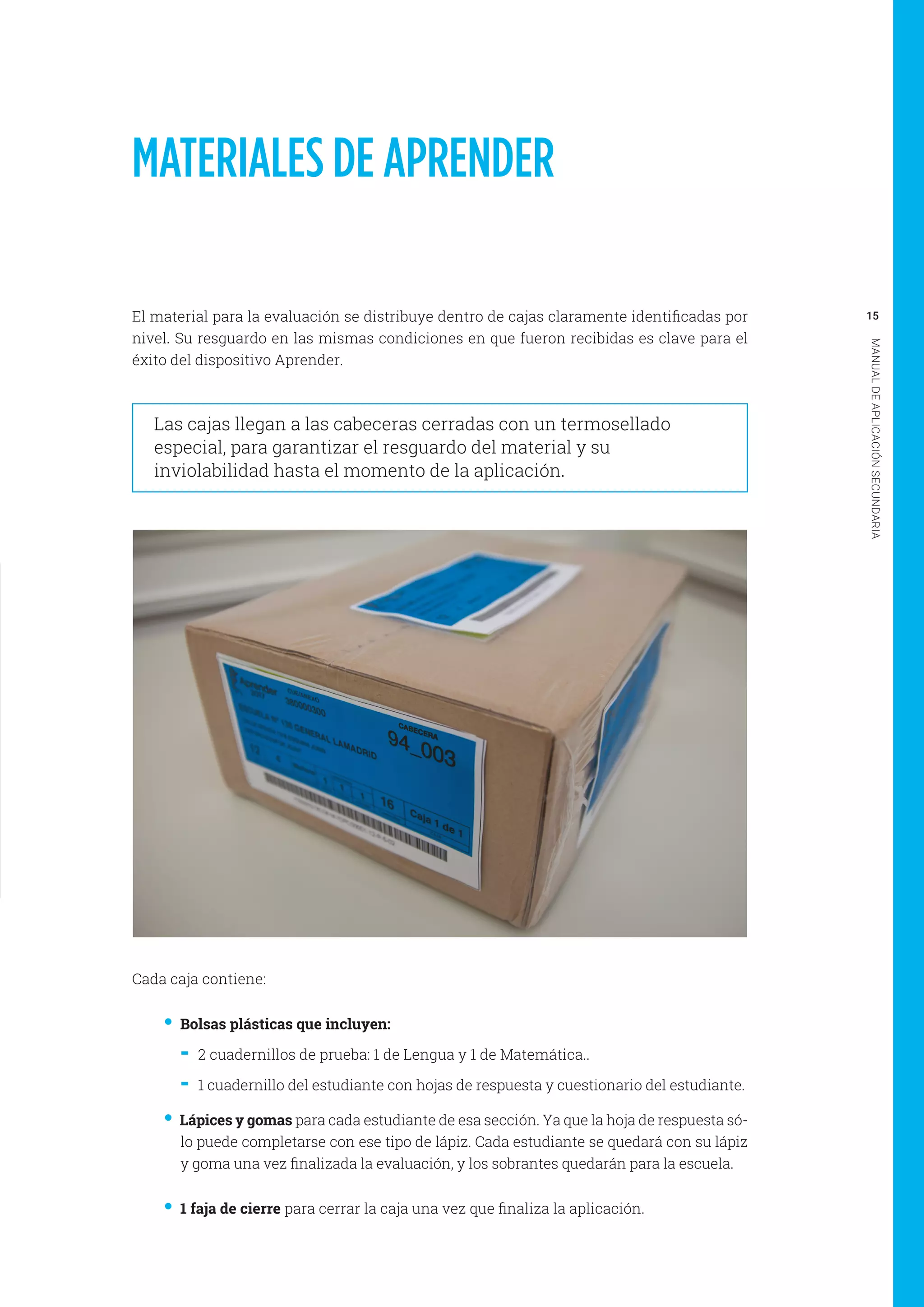 15
MANUALDEAPLICACIÓNSECUNDARIA
MATERIALES DE APRENDER
El material para la evaluación se distribuye dentro de cajas claramente identificadas por
nivel. Su resguardo en las mismas condiciones en que fueron recibidas es clave para el
éxito del dispositivo Aprender.
Las cajas llegan a las cabeceras cerradas con un termosellado
especial, para garantizar el resguardo del material y su
inviolabilidad hasta el momento de la aplicación.
Cada caja contiene:
•• Bolsas plásticas que incluyen:
-- 2 cuadernillos de prueba: 1 de Lengua y 1 de Matemática..
-- 1 cuadernillo del estudiante con hojas de respuesta y cuestionario del estudiante.
•• Lápices y gomas para cada estudiante de esa sección. Ya que la hoja de respuesta só-
lo puede completarse con ese tipo de lápiz. Cada estudiante se quedará con su lápiz
y goma una vez finalizada la evaluación, y los sobrantes quedarán para la escuela.
•• 1 faja de cierre para cerrar la caja una vez que finaliza la aplicación.
 