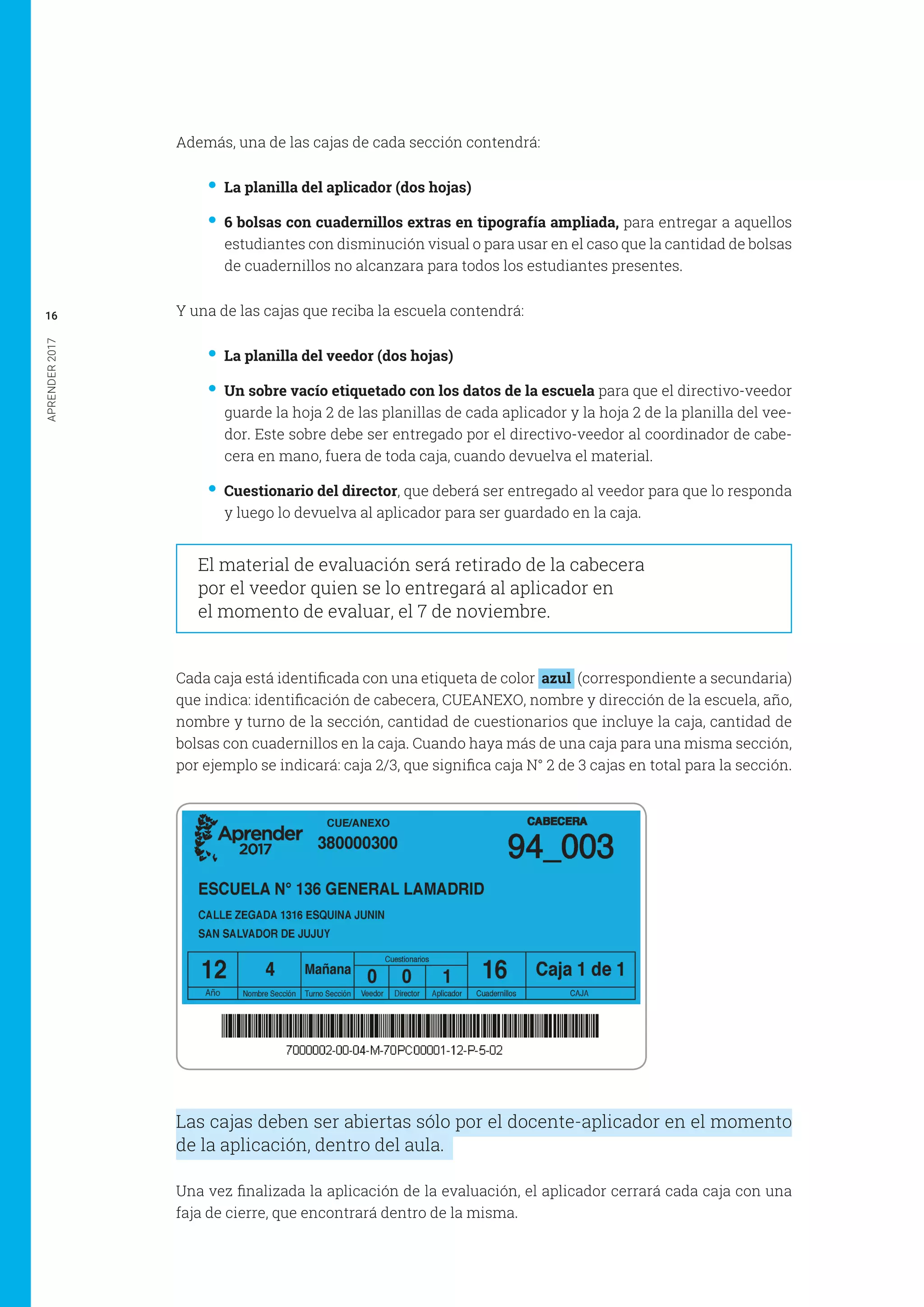 APRENDER2017
16
Además, una de las cajas de cada sección contendrá:
•• La planilla del aplicador (dos hojas)
•• 6 bolsas con cuadernillos extras en tipografía ampliada, para entregar a aquellos
estudiantes con disminución visual o para usar en el caso que la cantidad de bolsas
de cuadernillos no alcanzara para todos los estudiantes presentes.
Y una de las cajas que reciba la escuela contendrá:
•• La planilla del veedor (dos hojas)
•• Un sobre vacío etiquetado con los datos de la escuela para que el directivo-veedor
guarde la hoja 2 de las planillas de cada aplicador y la hoja 2 de la planilla del vee-
dor. Este sobre debe ser entregado por el directivo-veedor al coordinador de cabe-
cera en mano, fuera de toda caja, cuando devuelva el material.
•• Cuestionario del director, que deberá ser entregado al veedor para que lo responda
y luego lo devuelva al aplicador para ser guardado en la caja.
El material de evaluación será retirado de la cabecera
por el veedor quien se lo entregará al aplicador en
el momento de evaluar, el 7 de noviembre.
Cada caja está identificada con una etiqueta de color azul (correspondiente a secundaria)
que indica: identificación de cabecera, CUEANEXO, nombre y dirección de la escuela, año,
nombre y turno de la sección, cantidad de cuestionarios que incluye la caja, cantidad de
bolsas con cuadernillos en la caja. Cuando haya más de una caja para una misma sección,
por ejemplo se indicará: caja 2/3, que significa caja N° 2 de 3 cajas en total para la sección.
Las cajas deben ser abiertas sólo por el docente-aplicador en el momento
de la aplicación, dentro del aula.
Una vez finalizada la aplicación de la evaluación, el aplicador cerrará cada caja con una
faja de cierre, que encontrará dentro de la misma.
 