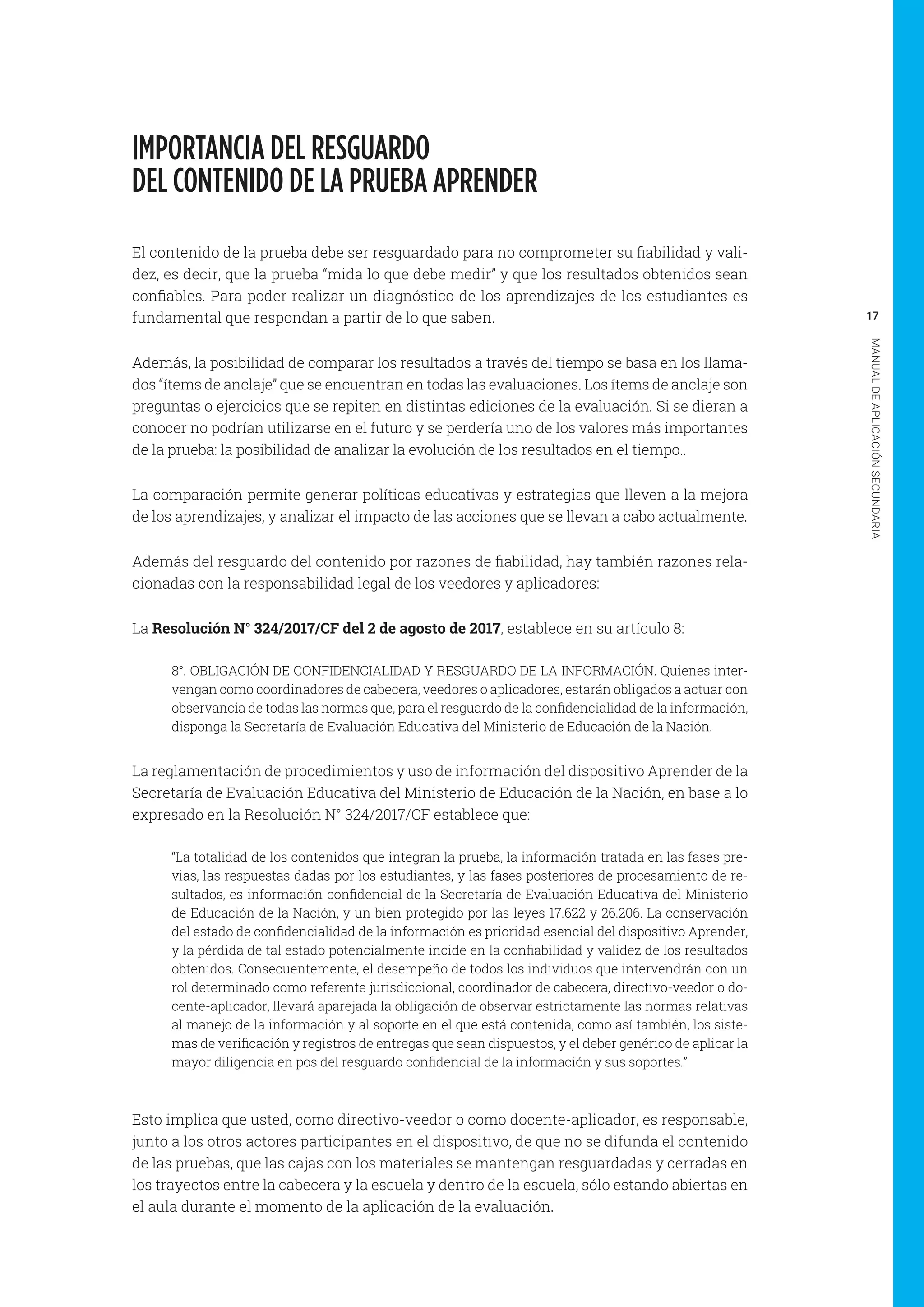 17
MANUALDEAPLICACIÓNSECUNDARIA
IMPORTANCIA DEL RESGUARDO
DEL CONTENIDO DE LA PRUEBA APRENDER
El contenido de la prueba debe ser resguardado para no comprometer su fiabilidad y vali-
dez, es decir, que la prueba “mida lo que debe medir” y que los resultados obtenidos sean
confiables. Para poder realizar un diagnóstico de los aprendizajes de los estudiantes es
fundamental que respondan a partir de lo que saben.
Además, la posibilidad de comparar los resultados a través del tiempo se basa en los llama-
dos “ítems de anclaje” que se encuentran en todas las evaluaciones. Los ítems de anclaje son
preguntas o ejercicios que se repiten en distintas ediciones de la evaluación. Si se dieran a
conocer no podrían utilizarse en el futuro y se perdería uno de los valores más importantes
de la prueba: la posibilidad de analizar la evolución de los resultados en el tiempo..
La comparación permite generar políticas educativas y estrategias que lleven a la mejora
de los aprendizajes, y analizar el impacto de las acciones que se llevan a cabo actualmente.
Además del resguardo del contenido por razones de fiabilidad, hay también razones rela-
cionadas con la responsabilidad legal de los veedores y aplicadores:
La Resolución N° 324/2017/CF del 2 de agosto de 2017, establece en su artículo 8:
8°. OBLIGACIÓN DE CONFIDENCIALIDAD Y RESGUARDO DE LA INFORMACIÓN. Quienes inter-
vengan como coordinadores de cabecera, veedores o aplicadores, estarán obligados a actuar con
observancia de todas las normas que, para el resguardo de la confidencialidad de la información,
disponga la Secretaría de Evaluación Educativa del Ministerio de Educación de la Nación.
La reglamentación de procedimientos y uso de información del dispositivo Aprender de la
Secretaría de Evaluación Educativa del Ministerio de Educación de la Nación, en base a lo
expresado en la Resolución N° 324/2017/CF establece que:
“La totalidad de los contenidos que integran la prueba, la información tratada en las fases pre-
vias, las respuestas dadas por los estudiantes, y las fases posteriores de procesamiento de re-
sultados, es información confidencial de la Secretaría de Evaluación Educativa del Ministerio
de Educación de la Nación, y un bien protegido por las leyes 17.622 y 26.206. La conservación
del estado de confidencialidad de la información es prioridad esencial del dispositivo Aprender,
y la pérdida de tal estado potencialmente incide en la confiabilidad y validez de los resultados
obtenidos. Consecuentemente, el desempeño de todos los individuos que intervendrán con un
rol determinado como referente jurisdiccional, coordinador de cabecera, directivo-veedor o do-
cente-aplicador, llevará aparejada la obligación de observar estrictamente las normas relativas
al manejo de la información y al soporte en el que está contenida, como así también, los siste-
mas de verificación y registros de entregas que sean dispuestos, y el deber genérico de aplicar la
mayor diligencia en pos del resguardo confidencial de la información y sus soportes.”
Esto implica que usted, como directivo-veedor o como docente-aplicador, es responsable,
junto a los otros actores participantes en el dispositivo, de que no se difunda el contenido
de las pruebas, que las cajas con los materiales se mantengan resguardadas y cerradas en
los trayectos entre la cabecera y la escuela y dentro de la escuela, sólo estando abiertas en
el aula durante el momento de la aplicación de la evaluación.
 