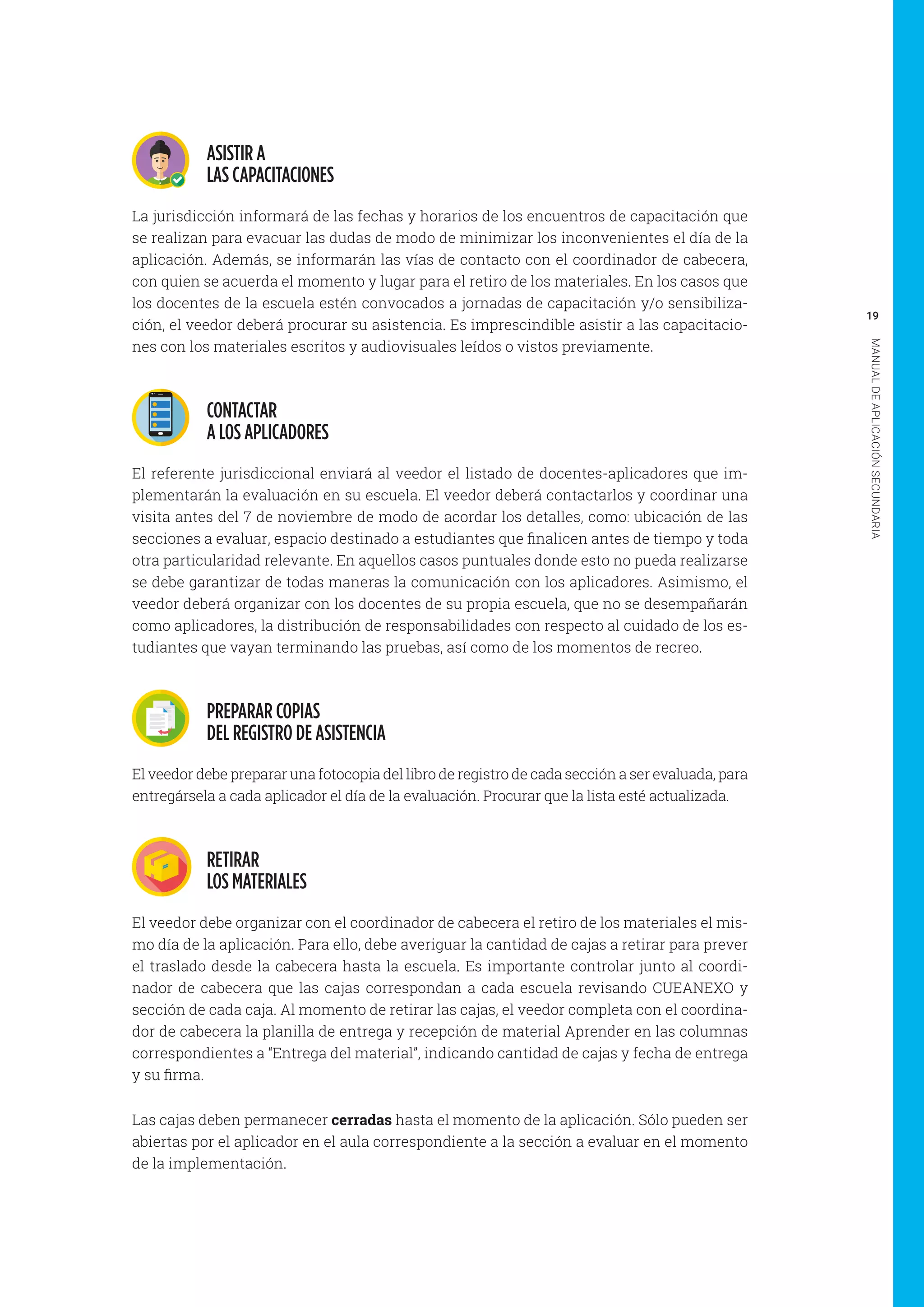 19
MANUALDEAPLICACIÓNSECUNDARIA
ASISTIR A
LAS CAPACITACIONES
La jurisdicción informará de las fechas y horarios de los encuentros de capacitación que
se realizan para evacuar las dudas de modo de minimizar los inconvenientes el día de la
aplicación. Además, se informarán las vías de contacto con el coordinador de cabecera,
con quien se acuerda el momento y lugar para el retiro de los materiales. En los casos que
los docentes de la escuela estén convocados a jornadas de capacitación y/o sensibiliza-
ción, el veedor deberá procurar su asistencia. Es imprescindible asistir a las capacitacio-
nes con los materiales escritos y audiovisuales leídos o vistos previamente.
CONTACTAR
A LOS APLICADORES
El referente jurisdiccional enviará al veedor el listado de docentes-aplicadores que im-
plementarán la evaluación en su escuela. El veedor deberá contactarlos y coordinar una
visita antes del 7 de noviembre de modo de acordar los detalles, como: ubicación de las
secciones a evaluar, espacio destinado a estudiantes que finalicen antes de tiempo y toda
otra particularidad relevante. En aquellos casos puntuales donde esto no pueda realizarse
se debe garantizar de todas maneras la comunicación con los aplicadores. Asimismo, el
veedor deberá organizar con los docentes de su propia escuela, que no se desempañarán
como aplicadores, la distribución de responsabilidades con respecto al cuidado de los es-
tudiantes que vayan terminando las pruebas, así como de los momentos de recreo.
PREPARAR COPIAS
DEL REGISTRO DE ASISTENCIA
El veedor debe preparar una fotocopia del libro de registro de cada sección a ser evaluada, para
entregársela a cada aplicador el día de la evaluación. Procurar que la lista esté actualizada.
RETIRAR
LOS MATERIALES
El veedor debe organizar con el coordinador de cabecera el retiro de los materiales el mis-
mo día de la aplicación. Para ello, debe averiguar la cantidad de cajas a retirar para prever
el traslado desde la cabecera hasta la escuela. Es importante controlar junto al coordi-
nador de cabecera que las cajas correspondan a cada escuela revisando CUEANEXO y
sección de cada caja. Al momento de retirar las cajas, el veedor completa con el coordina-
dor de cabecera la planilla de entrega y recepción de material Aprender en las columnas
correspondientes a “Entrega del material”, indicando cantidad de cajas y fecha de entrega
y su firma.
Las cajas deben permanecer cerradas hasta el momento de la aplicación. Sólo pueden ser
abiertas por el aplicador en el aula correspondiente a la sección a evaluar en el momento
de la implementación.
 
