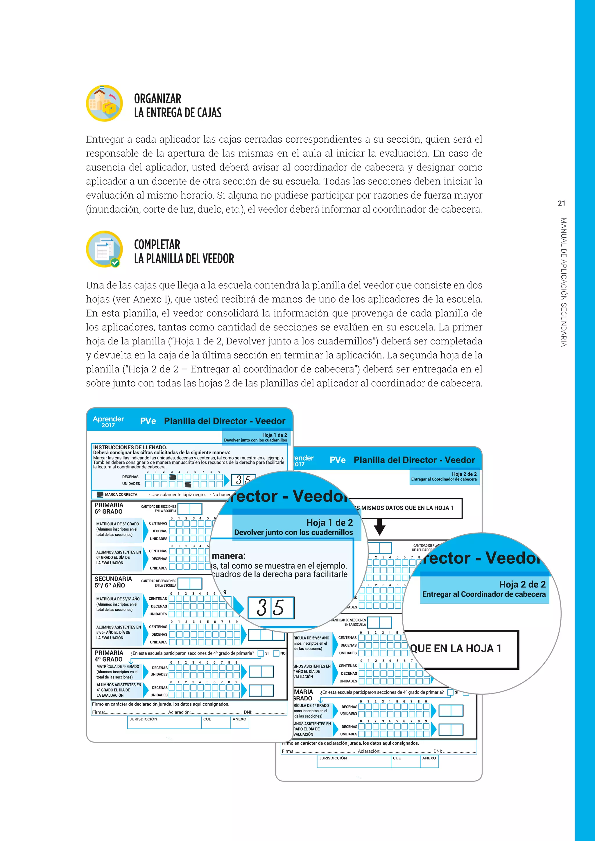 21
MANUALDEAPLICACIÓNSECUNDARIA
ORGANIZAR
LA ENTREGA DE CAJAS
Entregar a cada aplicador las cajas cerradas correspondientes a su sección, quien será el
responsable de la apertura de las mismas en el aula al iniciar la evaluación. En caso de
ausencia del aplicador, usted deberá avisar al coordinador de cabecera y designar como
aplicador a un docente de otra sección de su escuela. Todas las secciones deben iniciar la
evaluación al mismo horario. Si alguna no pudiese participar por razones de fuerza mayor
(inundación, corte de luz, duelo, etc.), el veedor deberá informar al coordinador de cabecera.
COMPLETAR
LA PLANILLA DEL VEEDOR
Una de las cajas que llega a la escuela contendrá la planilla del veedor que consiste en dos
hojas (ver Anexo I), que usted recibirá de manos de uno de los aplicadores de la escuela.
En esta planilla, el veedor consolidará la información que provenga de cada planilla de
los aplicadores, tantas como cantidad de secciones se evalúen en su escuela. La primer
hoja de la planilla (“Hoja 1 de 2, Devolver junto a los cuadernillos”) deberá ser completada
y devuelta en la caja de la última sección en terminar la aplicación. La segunda hoja de la
planilla (“Hoja 2 de 2 – Entregar al coordinador de cabecera”) deberá ser entregada en el
sobre junto con todas las hojas 2 de las planillas del aplicador al coordinador de cabecera.
Hoja 2 de 2
Entregar al Coordinador de cabecera
SI NO
DECENAS
UNIDADES
DECENAS
UNIDADES
¿En esta escuela participaron secciones de 4º grado de primaria?
1 2 3 4 5 6 7 8 90
1 2 3 4 5 6 7 8 90
PRIMARIA
6º GRADO
PRIMARIA
4º GRADO
CANTIDAD DE PLANILLAS
DE APLICADOR RECIBIDAS
CANTIDAD DE SECCIONES
EN LA ESCUELA
CANTIDAD DE PLANILLAS
DE APLICADOR RECIBIDAS
CANTIDAD DE SECCIONES
EN LA ESCUELA
Nº DE
INSCRIPTOS
Nº DE
ASISTENTES
Nº DE
INSCRIPTOS
Nº DE
ASISTENTES
MATRÍCULA DE 6º GRADO
(Alumnos inscriptos en el
total de las secciones)
ALUMNOS ASISTENTES EN
6º GRADO EL DÍA DE
LA EVALUACIÓN
SECUNDARIA
5º/ 6º AÑO
ALUMNOS ASISTENTES EN
5º/6º AÑO EL DÍA DE
LA EVALUACIÓN
CENTENAS
DECENAS
1 2 3 4 5 6 7 8 90
UNIDADES
CENTENAS
DECENAS
1 2 3 4 5 6 7 8 90
UNIDADES
CENTENAS
DECENAS
1 2 3 4 5 6 7 8 90
UNIDADES
CENTENAS
DECENAS
1 2 3 4 5 6 7 8 90
UNIDADES
Firmo en carácter de declaración jurada, los datos aqui consignados.
Firma:................................................... Aclaración:........................................... DNI: ............................
MATRÍCULA DE 5º/6º AÑO
(Alumnos inscriptos en el
total de las secciones)
MATRÍCULA DE 4º GRADO
(Alumnos inscriptos en el
total de las secciones)
ALUMNOS ASISTENTES EN
4º GRADO EL DÍA DE
LA EVALUACIÓN
JURISDICCIÓN CUE ANEXO
PVe Planilla del Director - Veedor
CONSIGNE AQUÍ LOS MISMOS DATOS QUE EN LA HOJA 1
SI NO
DECENAS
UNIDADES
DECENAS
UNIDADES
¿En esta escuela participaron secciones de 4º grado de primaria?
INSTRUCCIONES DE LLENADO.
- Use solamente lápiz negro. - No hacer marcas o notas extrañas.
Marcar las casillas indicando las unidades, decenas y centenas, tal como se muestra en el ejemplo.
También deberá consignarlo de manera manuscrita en los recuadros de la derecha para facilitarle
la lectura al coordinador de cabecera.
DECENAS
UNIDADES
1 2 3 4 5 6 7 8 90
MARCA CORRECTA
1 2 3 4 5 6 7 8 90
1 2 3 4 5 6 7 8 90
Hoja 1 de 2
Devolver junto con los cuadernillos
PRIMARIA
6º GRADO
PRIMARIA
4º GRADO
CANTIDAD DE PLANILLAS
DE APLICADOR RECIBIDAS
CANTIDAD DE SECCIONES
EN LA ESCUELA
CANTIDAD DE PLANILLAS
DE APLICADOR RECIBIDAS
CANTIDAD DE SECCIONES
EN LA ESCUELA
Nº DE
INSCRIPTOS
Nº DE
ASISTENTES
Nº DE
INSCRIPTOS
Nº DE
ASISTENTES
MATRÍCULA DE 6º GRADO
(Alumnos inscriptos en el
total de las secciones)
ALUMNOS ASISTENTES EN
6º GRADO EL DÍA DE
LA EVALUACIÓN
SECUNDARIA
5º/ 6º AÑO
ALUMNOS ASISTENTES EN
5º/6º AÑO EL DÍA DE
LA EVALUACIÓN
CENTENAS
DECENAS
1 2 3 4 5 6 7 8 90
UNIDADES
CENTENAS
DECENAS
1 2 3 4 5 6 7 8 90
UNIDADES
CENTENAS
DECENAS
1 2 3 4 5 6 7 8 90
UNIDADES
CENTENAS
DECENAS
1 2 3 4 5 6 7 8 90
UNIDADES
Firmo en carácter de declaración jurada, los datos aqui consignados.
Firma:................................................... Aclaración:........................................... DNI: ............................
MATRÍCULA DE 5º/6º AÑO
(Alumnos inscriptos en el
total de las secciones)
MATRÍCULA DE 4º GRADO
(Alumnos inscriptos en el
total de las secciones)
ALUMNOS ASISTENTES EN
4º GRADO EL DÍA DE
LA EVALUACIÓN
Deberá consignar las cifras solicitadas de la siguiente manera:
JURISDICCIÓN CUE ANEXO
PVe Planilla del Director - Veedor
3 5
STRUCCIONES DE LLENADO.
- Use solamente lápiz negro. - No hacer marcas o notas extrañas.
rcar las casillas indicando las unidades, decenas y centenas, tal como se muestra en el ejemplo.
mbién deberá consignarlo de manera manuscrita en los recuadros de la derecha para facilitarle
ectura al coordinador de cabecera.
DECENAS
UNIDADES
1 2 3 4 5 6 7 8 90
MARCA CORRECTA
Hoja 1 de 2
Devolver junto con los cuadernillos
RIMARIA
º GRADO
CANTIDAD DE PLANILLAS
DE APLICADOR RECIBIDAS
CANTIDAD DE SECCIONES
EN LA ESCUELA
CANTIDAD DE PLANILLAS
DE APLICADOR RECIBIDAS
CANTIDAD DE SECCIONES
EN LA ESCUELA
Nº DE
INSCRIPTOS
Nº DE
ASISTENTES
Nº DE
INSCRIPTOS
ATRÍCULA DE 6º GRADO
lumnos inscriptos en el
tal de las secciones)
LUMNOS ASISTENTES EN
GRADO EL DÍA DE
A EVALUACIÓN
ECUNDARIA
º/ 6º AÑO
CENTENAS
DECENAS
1 2 3 4 5 6 7 8 90
UNIDADES
CENTENAS
DECENAS
1 2 3 4 5 6 7 8 90
UNIDADES
CENTENAS
1 2 3 4 5 6 7 8 90
ATRÍCULA DE 5º/6º AÑO
berá consignar las cifras solicitadas de la siguiente manera:
PVe Planilla del Director - Veedor
3 5
Hoja 2 de 2
Entregar al Coordinador de cabecera
PRIMARIA
6º GRADO
CANTIDAD DE PLANILLAS
DE APLICADOR RECIBIDAS
CANTIDAD DE SECCIONES
EN LA ESCUELA
Nº DE
INSCRIPTOS
Nº DE
ASISTENTES
MATRÍCULA DE 6º GRADO
(Alumnos inscriptos en el
total de las secciones)
ALUMNOS ASISTENTES EN
6º GRADO EL DÍA DE
LA EVALUACIÓN
CENTENAS
DECENAS
1 2 3 4 5 6 7 8 90
UNIDADES
CENTENAS
DECENAS
1 2 3 4 5 6 7 8 90
UNIDADES
PVe Planilla del Director - Veedor
CONSIGNE AQUÍ LOS MISMOS DATOS QUE EN LA HOJA 1
 