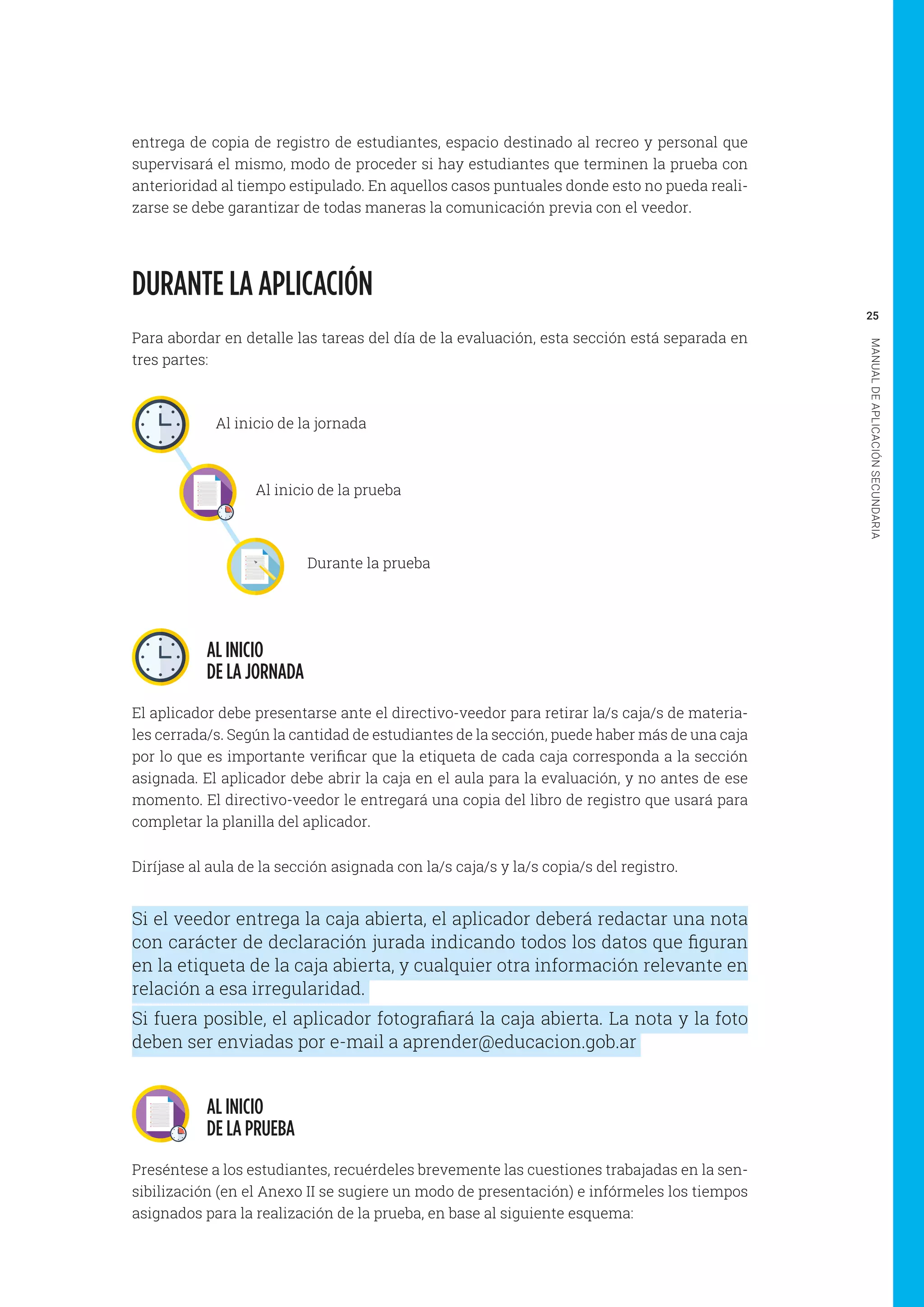25
MANUALDEAPLICACIÓNSECUNDARIA
entrega de copia de registro de estudiantes, espacio destinado al recreo y personal que
supervisará el mismo, modo de proceder si hay estudiantes que terminen la prueba con
anterioridad al tiempo estipulado. En aquellos casos puntuales donde esto no pueda reali-
zarse se debe garantizar de todas maneras la comunicación previa con el veedor.
DURANTE LA APLICACIÓN
Para abordar en detalle las tareas del día de la evaluación, esta sección está separada en
tres partes:
AL INICIO
DE LA JORNADA
El aplicador debe presentarse ante el directivo-veedor para retirar la/s caja/s de materia-
les cerrada/s. Según la cantidad de estudiantes de la sección, puede haber más de una caja
por lo que es importante verificar que la etiqueta de cada caja corresponda a la sección
asignada. El aplicador debe abrir la caja en el aula para la evaluación, y no antes de ese
momento. El directivo-veedor le entregará una copia del libro de registro que usará para
completar la planilla del aplicador.
Diríjase al aula de la sección asignada con la/s caja/s y la/s copia/s del registro.
Si el veedor entrega la caja abierta, el aplicador deberá redactar una nota
con carácter de declaración jurada indicando todos los datos que figuran
en la etiqueta de la caja abierta, y cualquier otra información relevante en
relación a esa irregularidad.
Si fuera posible, el aplicador fotografiará la caja abierta. La nota y la foto
deben ser enviadas por e-mail a aprender@educacion.gob.ar
AL INICIO
DE LA PRUEBA
Preséntese a los estudiantes, recuérdeles brevemente las cuestiones trabajadas en la sen-
sibilización (en el Anexo II se sugiere un modo de presentación) e infórmeles los tiempos
asignados para la realización de la prueba, en base al siguiente esquema:
Al inicio de la jornada
Al inicio de la prueba
Durante la prueba
 