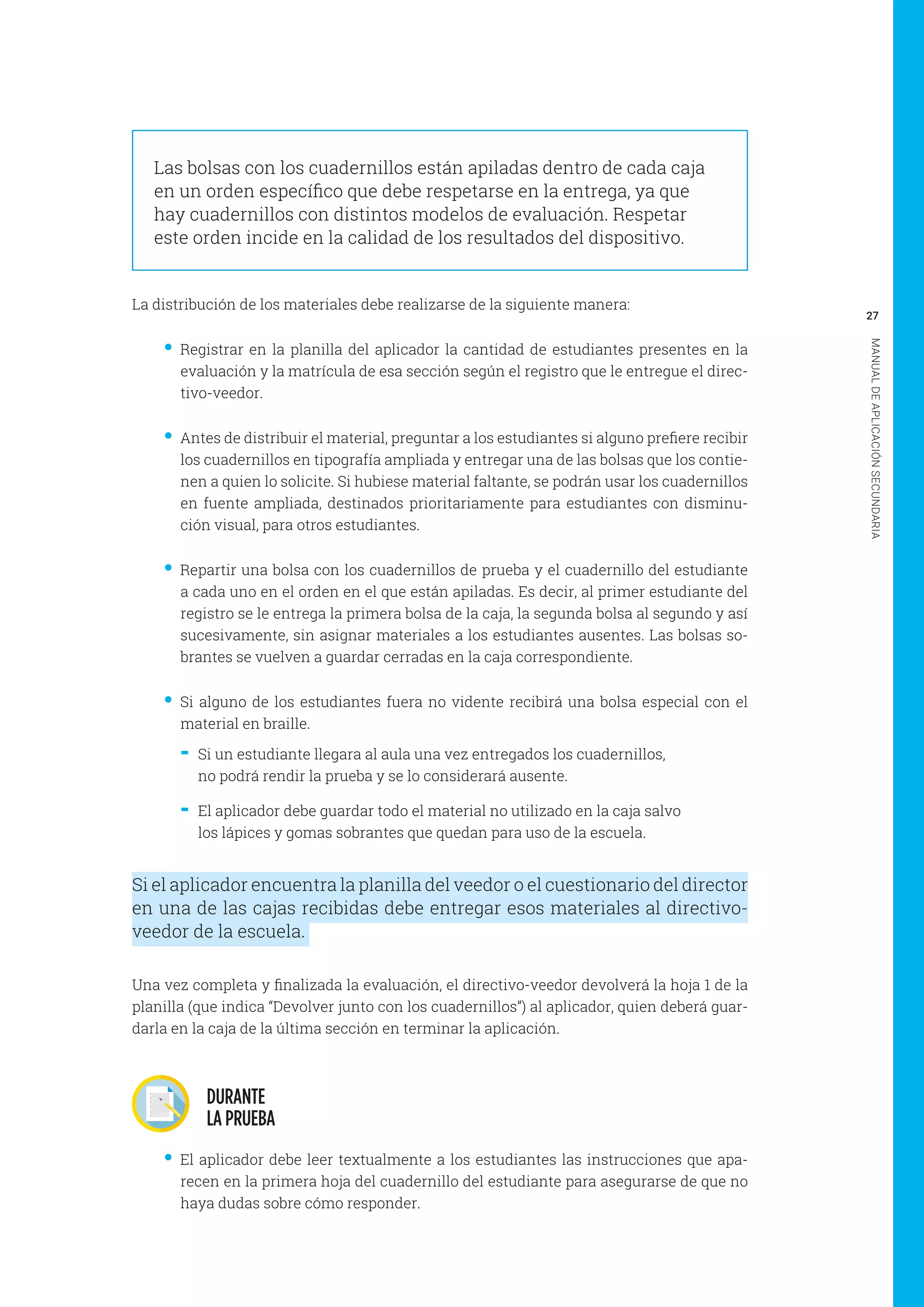 27
MANUALDEAPLICACIÓNSECUNDARIA
Las bolsas con los cuadernillos están apiladas dentro de cada caja
en un orden específico que debe respetarse en la entrega, ya que
hay cuadernillos con distintos modelos de evaluación. Respetar
este orden incide en la calidad de los resultados del dispositivo.
La distribución de los materiales debe realizarse de la siguiente manera:
•• Registrar en la planilla del aplicador la cantidad de estudiantes presentes en la
evaluación y la matrícula de esa sección según el registro que le entregue el direc-
tivo-veedor.
•• Antes de distribuir el material, preguntar a los estudiantes si alguno prefiere recibir
los cuadernillos en tipografía ampliada y entregar una de las bolsas que los contie-
nen a quien lo solicite. Si hubiese material faltante, se podrán usar los cuadernillos
en fuente ampliada, destinados prioritariamente para estudiantes con disminu-
ción visual, para otros estudiantes.
•• Repartir una bolsa con los cuadernillos de prueba y el cuadernillo del estudiante
a cada uno en el orden en el que están apiladas. Es decir, al primer estudiante del
registro se le entrega la primera bolsa de la caja, la segunda bolsa al segundo y así
sucesivamente, sin asignar materiales a los estudiantes ausentes. Las bolsas so-
brantes se vuelven a guardar cerradas en la caja correspondiente.
•• Si alguno de los estudiantes fuera no vidente recibirá una bolsa especial con el
material en braille.
-- Si un estudiante llegara al aula una vez entregados los cuadernillos,
no podrá rendir la prueba y se lo considerará ausente.
-- El aplicador debe guardar todo el material no utilizado en la caja salvo
los lápices y gomas sobrantes que quedan para uso de la escuela.
Si el aplicador encuentra la planilla del veedor o el cuestionario del director
en una de las cajas recibidas debe entregar esos materiales al directivo-
veedor de la escuela.
Una vez completa y finalizada la evaluación, el directivo-veedor devolverá la hoja 1 de la
planilla (que indica “Devolver junto con los cuadernillos”) al aplicador, quien deberá guar-
darla en la caja de la última sección en terminar la aplicación.
DURANTE
LA PRUEBA
•• El aplicador debe leer textualmente a los estudiantes las instrucciones que apa-
recen en la primera hoja del cuadernillo del estudiante para asegurarse de que no
haya dudas sobre cómo responder.
 