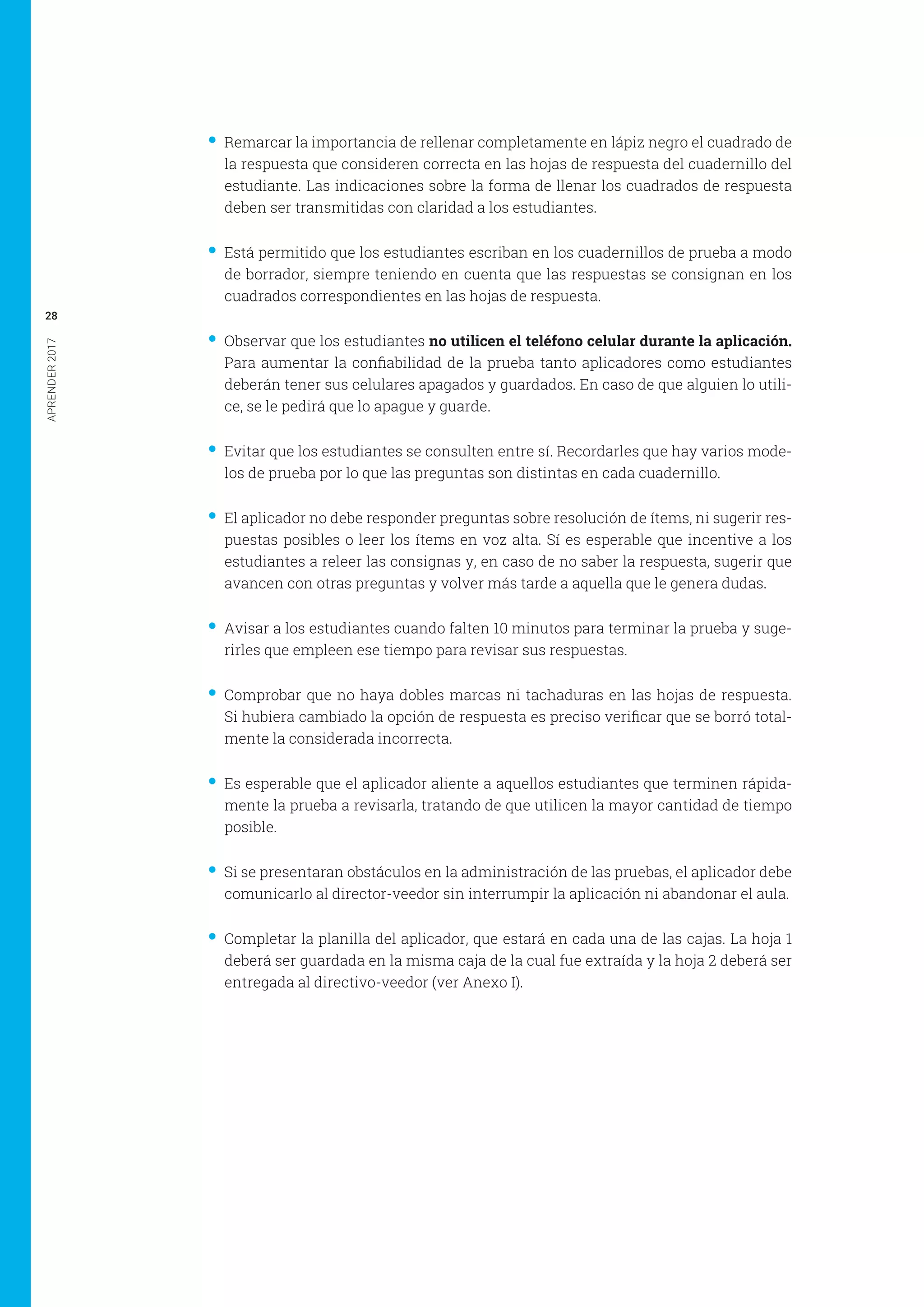 APRENDER2017
28
•• Remarcar la importancia de rellenar completamente en lápiz negro el cuadrado de
la respuesta que consideren correcta en las hojas de respuesta del cuadernillo del
estudiante. Las indicaciones sobre la forma de llenar los cuadrados de respuesta
deben ser transmitidas con claridad a los estudiantes.
•• Está permitido que los estudiantes escriban en los cuadernillos de prueba a modo
de borrador, siempre teniendo en cuenta que las respuestas se consignan en los
cuadrados correspondientes en las hojas de respuesta.
•• Observar que los estudiantes no utilicen el teléfono celular durante la aplicación.
Para aumentar la confiabilidad de la prueba tanto aplicadores como estudiantes
deberán tener sus celulares apagados y guardados. En caso de que alguien lo utili-
ce, se le pedirá que lo apague y guarde.
•• Evitar que los estudiantes se consulten entre sí. Recordarles que hay varios mode-
los de prueba por lo que las preguntas son distintas en cada cuadernillo.
•• El aplicador no debe responder preguntas sobre resolución de ítems, ni sugerir res-
puestas posibles o leer los ítems en voz alta. Sí es esperable que incentive a los
estudiantes a releer las consignas y, en caso de no saber la respuesta, sugerir que
avancen con otras preguntas y volver más tarde a aquella que le genera dudas.
•• Avisar a los estudiantes cuando falten 10 minutos para terminar la prueba y suge-
rirles que empleen ese tiempo para revisar sus respuestas.
•• Comprobar que no haya dobles marcas ni tachaduras en las hojas de respuesta.
Si hubiera cambiado la opción de respuesta es preciso verificar que se borró total-
mente la considerada incorrecta.
•• Es esperable que el aplicador aliente a aquellos estudiantes que terminen rápida-
mente la prueba a revisarla, tratando de que utilicen la mayor cantidad de tiempo
posible.
•• Si se presentaran obstáculos en la administración de las pruebas, el aplicador debe
comunicarlo al director-veedor sin interrumpir la aplicación ni abandonar el aula.
•• Completar la planilla del aplicador, que estará en cada una de las cajas. La hoja 1
deberá ser guardada en la misma caja de la cual fue extraída y la hoja 2 deberá ser
entregada al directivo-veedor (ver Anexo I).
 