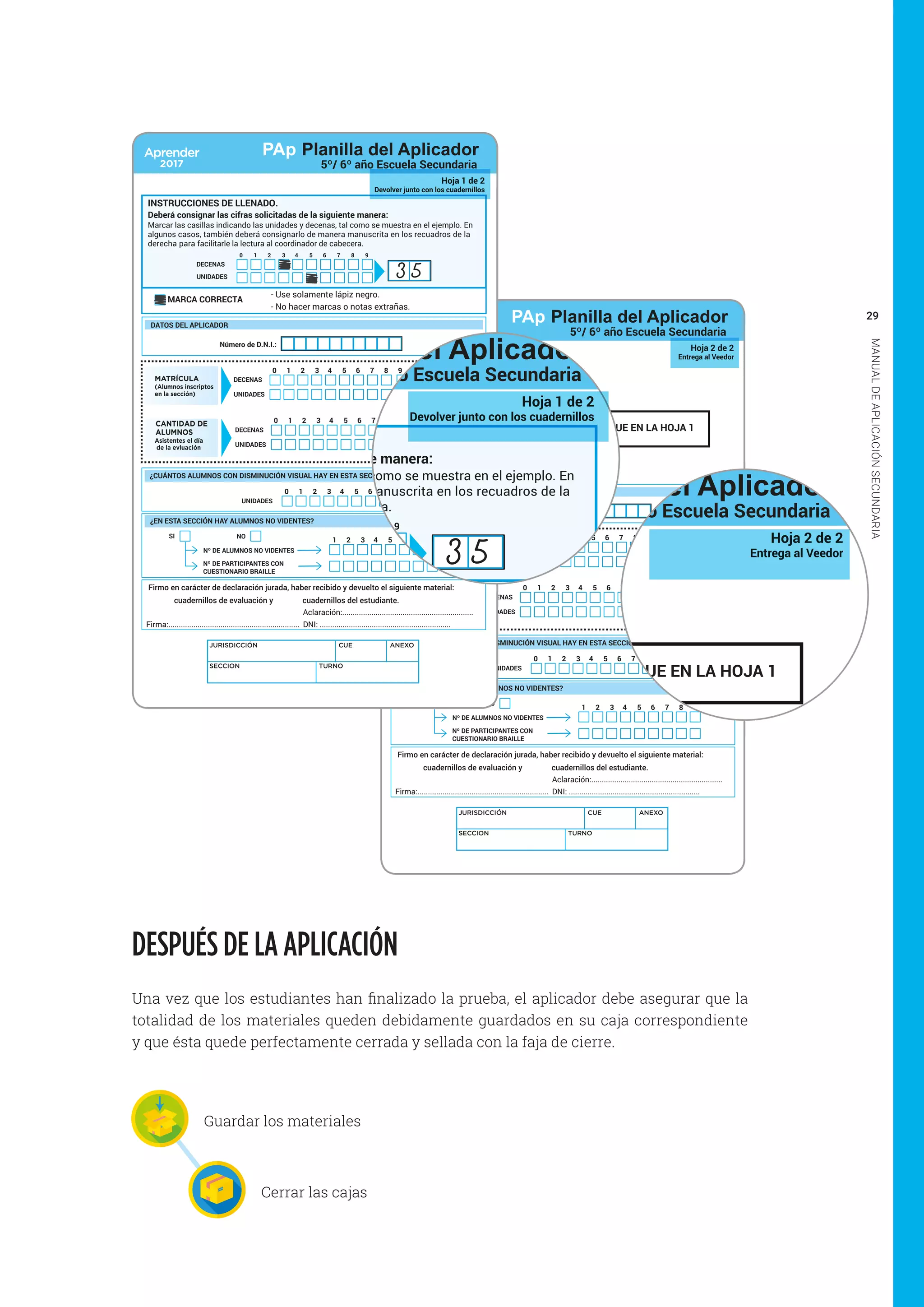 29
MANUALDEAPLICACIÓNSECUNDARIA
CONSIGNE AQUÍ LOS MISMOS DATOS QUE EN LA HOJA 1
Hoja 2 de 2
Entrega al Veedor
Firmo en carácter de declaración jurada, haber recibido y devuelto el siguiente material:
cuadernillos de evaluación y cuadernillos del estudiante.
Firma:...............................................................
Aclaración:...............................................................
DNI: ...............................................................
UNIDADES
1 2 3 4 5 6 7 8 90
¿CUÁNTOS ALUMNOS CON DISMINUCIÓN VISUAL HAY EN ESTA SECCIÓN? (Si no hay marque cero)
JURISDICCIÓN CUE ANEXO
SECCION TURNO
MATRÍCULA
(Alumnos inscriptos
en la sección)
DECENAS
UNIDADES
1 2 3 4 5 6 7 8 90 MATRÍCULA
CANTIDAD DE
ALUMNOS
Asistentes el día
de la evluación
DECENAS
UNIDADES
1 2 3 4 5 6 7 8 90 ASISTENTES
¿EN ESTA SECCIÓN HAY ALUMNOS NO VIDENTES?
NO
Nº DE ALUMNOS NO VIDENTES
Nº DE PARTICIPANTES CON
CUESTIONARIO BRAILLE
SI
1 2 3 4 5 6 7 8 9
DATOS DEL APLICADOR
Número de D.N.I.:
PAp Planilla del Aplicador
5º/ 6º año Escuela Secundaria
Firmo en carácter de declaración jurada, haber recibido y devuelto el siguiente material:
cuadernillos de evaluación y cuadernillos del estudiante.
Firma:...............................................................
Aclaración:...............................................................
DNI: ...............................................................
UNIDADES
1 2 3 4 5 6 7 8 90
¿CUÁNTOS ALUMNOS CON DISMINUCIÓN VISUAL HAY EN ESTA SECCIÓN? (Si no hay marque cero)
JURISDICCIÓN CUE ANEXO
SECCION TURNO
Hoja 1 de 2
Devolver junto con los cuadernillos
MATRÍCULA
(Alumnos inscriptos
en la sección)
DECENAS
UNIDADES
1 2 3 4 5 6 7 8 90 MATRÍCULA
CANTIDAD DE
ALUMNOS
Asistentes el día
de la evluación
DECENAS
UNIDADES
1 2 3 4 5 6 7 8 90 ASISTENTES
¿EN ESTA SECCIÓN HAY ALUMNOS NO VIDENTES?
NO
Nº DE ALUMNOS NO VIDENTES
Nº DE PARTICIPANTES CON
CUESTIONARIO BRAILLE
SI
1 2 3 4 5 6 7 8 9
DATOS DEL APLICADOR
Número de D.N.I.:
INSTRUCCIONES DE LLENADO.
Deberá consignar las cifras solicitadas de la siguiente manera:
MARCA CORRECTA
- Use solamente lápiz negro.
- No hacer marcas o notas extrañas.
Marcar las casillas indicando las unidades y decenas, tal como se muestra en el ejemplo. En
algunos casos, también deberá consignarlo de manera manuscrita en los recuadros de la
derecha para facilitarle la lectura al coordinador de cabecera.
DECENAS
UNIDADES
1 2 3 4 5 6 7 8 90
3 5
PAp Planilla del Aplicador
5º/ 6º año Escuela Secundaria
DESPUÉS DE LA APLICACIÓN
Una vez que los estudiantes han finalizado la prueba, el aplicador debe asegurar que la
totalidad de los materiales queden debidamente guardados en su caja correspondiente
y que ésta quede perfectamente cerrada y sellada con la faja de cierre.
Guardar los materiales
Cerrar las cajas
Firmo en carácter de declaración jurada, haber recibido y devuelto el siguiente material:
cuadernillos de evaluación y cuadernillos del estudiante.
Firma:...............................................................
Aclaración:...............................................................
DNI: ...............................................................
UNIDADES
1 2 3 4 5 6 7 8 90
¿CUÁNTOS ALUMNOS CON DISMINUCIÓN VISUAL HAY EN ESTA SECCIÓN? (Si no hay marque cero)
JURISDICCIÓN CUE ANEXO
SECCION TURNO
Hoja 1 de 2
Devolver junto con los cuadernillos
MATRÍCULA
(Alumnos inscriptos
en la sección)
DECENAS
UNIDADES
1 2 3 4 5 6 7 8 90 MATRÍCULA
CANTIDAD DE
ALUMNOS
Asistentes el día
de la evluación
DECENAS
UNIDADES
1 2 3 4 5 6 7 8 90 ASISTENTES
¿EN ESTA SECCIÓN HAY ALUMNOS NO VIDENTES?
NO
Nº DE ALUMNOS NO VIDENTES
Nº DE PARTICIPANTES CON
CUESTIONARIO BRAILLE
SI
1 2 3 4 5 6 7 8 9
DATOS DEL APLICADOR
Número de D.N.I.:
INSTRUCCIONES DE LLENADO.
Deberá consignar las cifras solicitadas de la siguiente manera:
MARCA CORRECTA
- Use solamente lápiz negro.
- No hacer marcas o notas extrañas.
Marcar las casillas indicando las unidades y decenas, tal como se muestra en el ejemplo. En
algunos casos, también deberá consignarlo de manera manuscrita en los recuadros de la
derecha para facilitarle la lectura al coordinador de cabecera.
DECENAS
UNIDADES
1 2 3 4 5 6 7 8 90
3 5
PAp Planilla del Aplicador
5º/ 6º año Escuela Secundaria
CONSIGNE AQUÍ LOS MISMOS DATOS QUE EN LA HOJA 1
Hoja 2 de 2
Entrega al Veedor
Firmo en carácter de declaración jurada, haber recibido y devuelto el siguiente material:
cuadernillos de evaluación y cuadernillos del estudiante.
Firma:...............................................................
Aclaración:...............................................................
DNI: ...............................................................
UNIDADES
1 2 3 4 5 6 7 8 90
¿CUÁNTOS ALUMNOS CON DISMINUCIÓN VISUAL HAY EN ESTA SECCIÓN? (Si no hay marque cero)
MATRÍCULA
(Alumnos inscriptos
en la sección)
DECENAS
UNIDADES
1 2 3 4 5 6 7 8 90 MATRÍCULA
CANTIDAD DE
ALUMNOS
Asistentes el día
de la evluación
DECENAS
UNIDADES
1 2 3 4 5 6 7 8 90 ASISTENTES
¿EN ESTA SECCIÓN HAY ALUMNOS NO VIDENTES?
NO
Nº DE ALUMNOS NO VIDENTES
Nº DE PARTICIPANTES CON
CUESTIONARIO BRAILLE
SI
1 2 3 4 5 6 7 8 9
DATOS DEL APLICADOR
Número de D.N.I.:
PAp Planilla del Aplicador
5º/ 6º año Escuela Secundaria
 