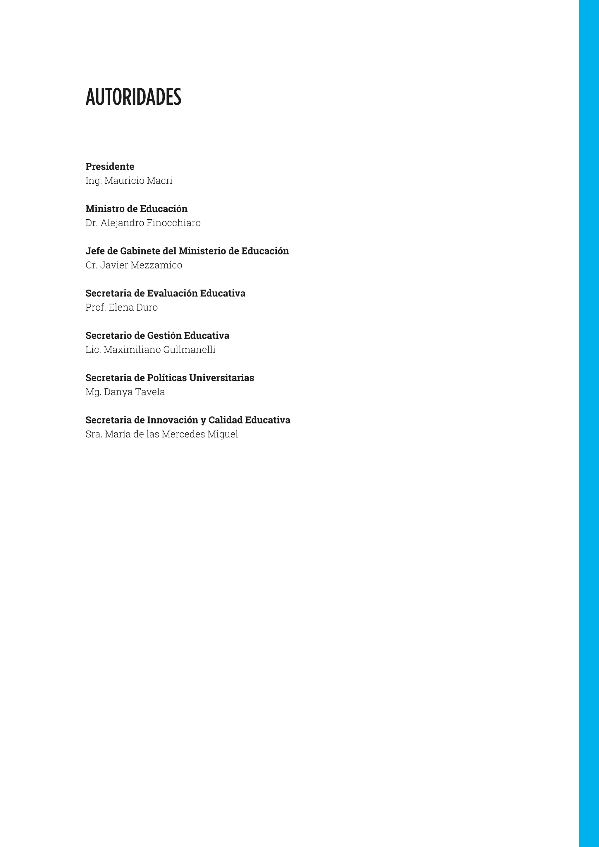 AUTORIDADES
Presidente
Ing. Mauricio Macri
Ministro de Educación
Dr. Alejandro Finocchiaro
Jefe de Gabinete del Ministerio de Educación
Cr. Javier Mezzamico
Secretaria de Evaluación Educativa
Prof. Elena Duro
Secretario de Gestión Educativa
Lic. Maximiliano Gullmanelli
Secretaria de Políticas Universitarias
Mg. Danya Tavela
Secretaria de Innovación y Calidad Educativa
Sra. María de las Mercedes Miguel
 