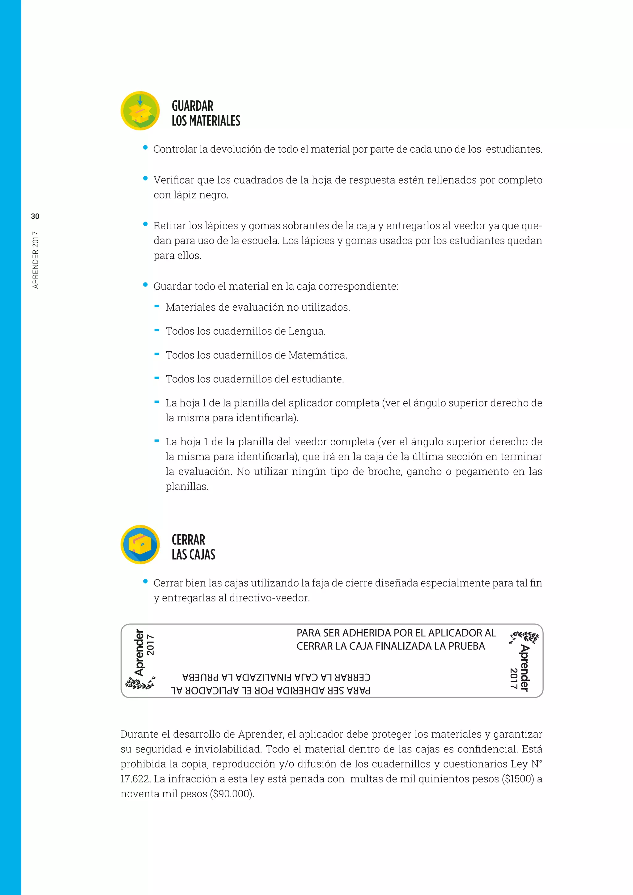 APRENDER2017
30
GUARDAR
LOS MATERIALES
•• Controlar la devolución de todo el material por parte de cada uno de los estudiantes.
•• Verificar que los cuadrados de la hoja de respuesta estén rellenados por completo
con lápiz negro.
•• Retirar los lápices y gomas sobrantes de la caja y entregarlos al veedor ya que que-
dan para uso de la escuela. Los lápices y gomas usados por los estudiantes quedan
para ellos.
•• Guardar todo el material en la caja correspondiente:
-- Materiales de evaluación no utilizados.
-- Todos los cuadernillos de Lengua.
-- Todos los cuadernillos de Matemática.
-- Todos los cuadernillos del estudiante.
-- La hoja 1 de la planilla del aplicador completa (ver el ángulo superior derecho de
la misma para identificarla).
-- La hoja 1 de la planilla del veedor completa (ver el ángulo superior derecho de
la misma para identificarla), que irá en la caja de la última sección en terminar
la evaluación. No utilizar ningún tipo de broche, gancho o pegamento en las
planillas.
CERRAR
LAS CAJAS
•• Cerrar bien las cajas utilizando la faja de cierre diseñada especialmente para tal fin
y entregarlas al directivo-veedor.
PARA SER ADHERIDA POR EL APLICADOR AL
CERRAR LA CAJA FINALIZADA LA PRUEBA
2017
2017
PARASERADHERIDAPORELAPLICADORAL
CERRARLACAJAFINALIZADALAPRUEBA
Durante el desarrollo de Aprender, el aplicador debe proteger los materiales y garantizar
su seguridad e inviolabilidad. Todo el material dentro de las cajas es confidencial. Está
prohibida la copia, reproducción y/o difusión de los cuadernillos y cuestionarios Ley N°
17.622. La infracción a esta ley está penada con  multas de mil quinientos pesos ($1500) a
noventa mil pesos ($90.000).
 