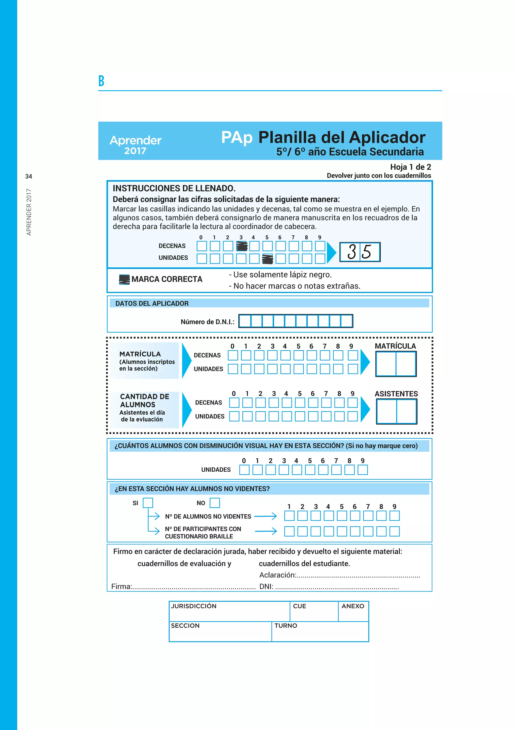 APRENDER2017
34
B
Firmo en carácter de declaración jurada, haber recibido y devuelto el siguiente material:
cuadernillos de evaluación y cuadernillos del estudiante.
Firma:...............................................................
Aclaración:...............................................................
DNI: ...............................................................
UNIDADES
1 2 3 4 5 6 7 8 90
¿CUÁNTOS ALUMNOS CON DISMINUCIÓN VISUAL HAY EN ESTA SECCIÓN? (Si no hay marque cero)
JURISDICCIÓN CUE ANEXO
SECCION TURNO
Hoja 1 de 2
Devolver junto con los cuadernillos
MATRÍCULA
(Alumnos inscriptos
en la sección)
DECENAS
UNIDADES
1 2 3 4 5 6 7 8 90 MATRÍCULA
CANTIDAD DE
ALUMNOS
Asistentes el día
de la evluación
DECENAS
UNIDADES
1 2 3 4 5 6 7 8 90 ASISTENTES
¿EN ESTA SECCIÓN HAY ALUMNOS NO VIDENTES?
NO
Nº DE ALUMNOS NO VIDENTES
Nº DE PARTICIPANTES CON
CUESTIONARIO BRAILLE
SI
1 2 3 4 5 6 7 8 9
DATOS DEL APLICADOR
Número de D.N.I.:
INSTRUCCIONES DE LLENADO.
Deberá consignar las cifras solicitadas de la siguiente manera:
MARCA CORRECTA
- Use solamente lápiz negro.
- No hacer marcas o notas extrañas.
Marcar las casillas indicando las unidades y decenas, tal como se muestra en el ejemplo. En
algunos casos, también deberá consignarlo de manera manuscrita en los recuadros de la
derecha para facilitarle la lectura al coordinador de cabecera.
DECENAS
UNIDADES
1 2 3 4 5 6 7 8 90
3 5
PAp Planilla del Aplicador
5º/ 6º año Escuela Secundaria
 