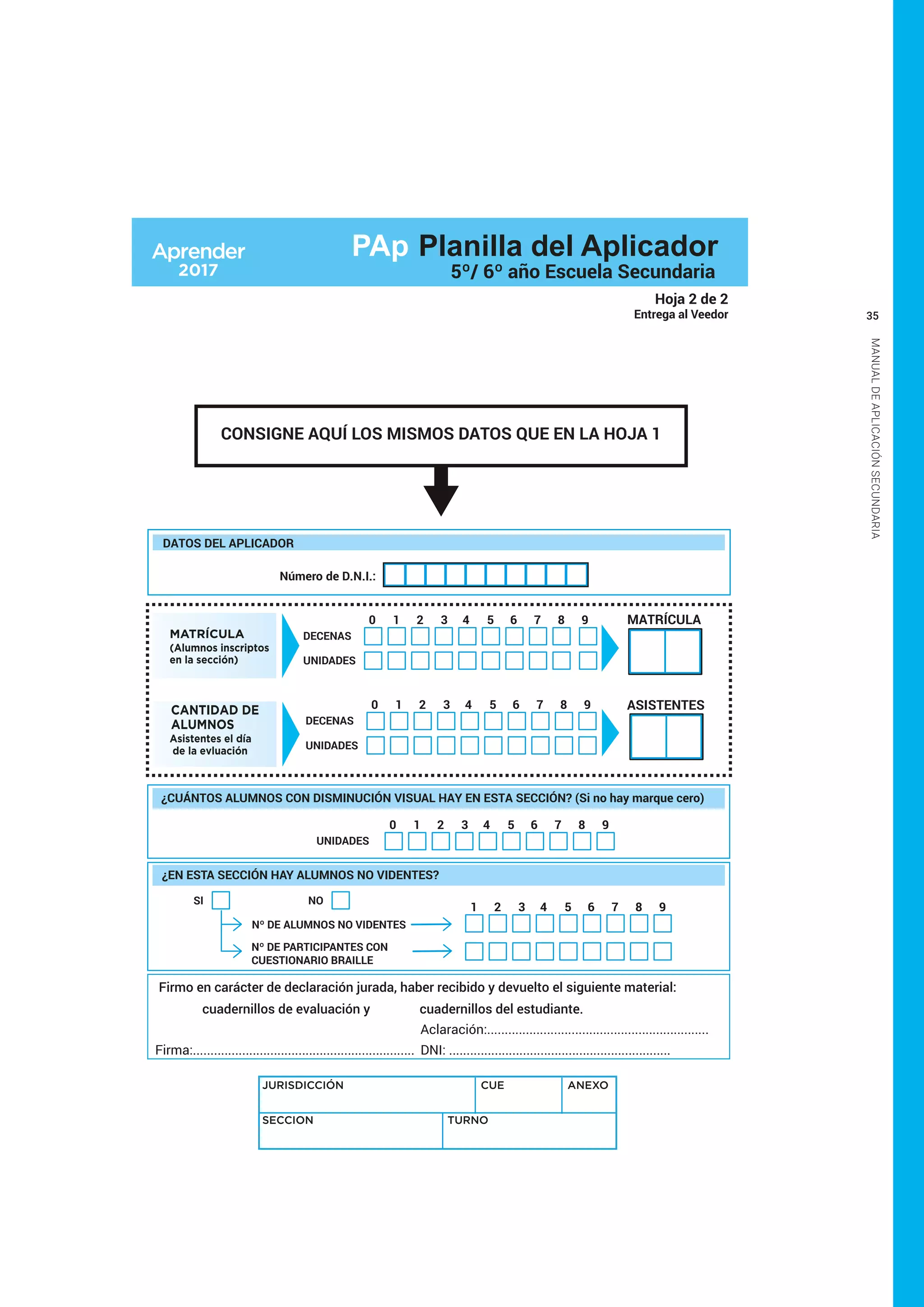 35
MANUALDEAPLICACIÓNSECUNDARIA
CONSIGNE AQUÍ LOS MISMOS DATOS QUE EN LA HOJA 1
Hoja 2 de 2
Entrega al Veedor
Firmo en carácter de declaración jurada, haber recibido y devuelto el siguiente material:
cuadernillos de evaluación y cuadernillos del estudiante.
Firma:...............................................................
Aclaración:...............................................................
DNI: ...............................................................
UNIDADES
1 2 3 4 5 6 7 8 90
¿CUÁNTOS ALUMNOS CON DISMINUCIÓN VISUAL HAY EN ESTA SECCIÓN? (Si no hay marque cero)
JURISDICCIÓN CUE ANEXO
SECCION TURNO
MATRÍCULA
(Alumnos inscriptos
en la sección)
DECENAS
UNIDADES
1 2 3 4 5 6 7 8 90 MATRÍCULA
CANTIDAD DE
ALUMNOS
Asistentes el día
de la evluación
DECENAS
UNIDADES
1 2 3 4 5 6 7 8 90 ASISTENTES
¿EN ESTA SECCIÓN HAY ALUMNOS NO VIDENTES?
NO
Nº DE ALUMNOS NO VIDENTES
Nº DE PARTICIPANTES CON
CUESTIONARIO BRAILLE
SI
1 2 3 4 5 6 7 8 9
DATOS DEL APLICADOR
Número de D.N.I.:
PAp Planilla del Aplicador
5º/ 6º año Escuela Secundaria
 