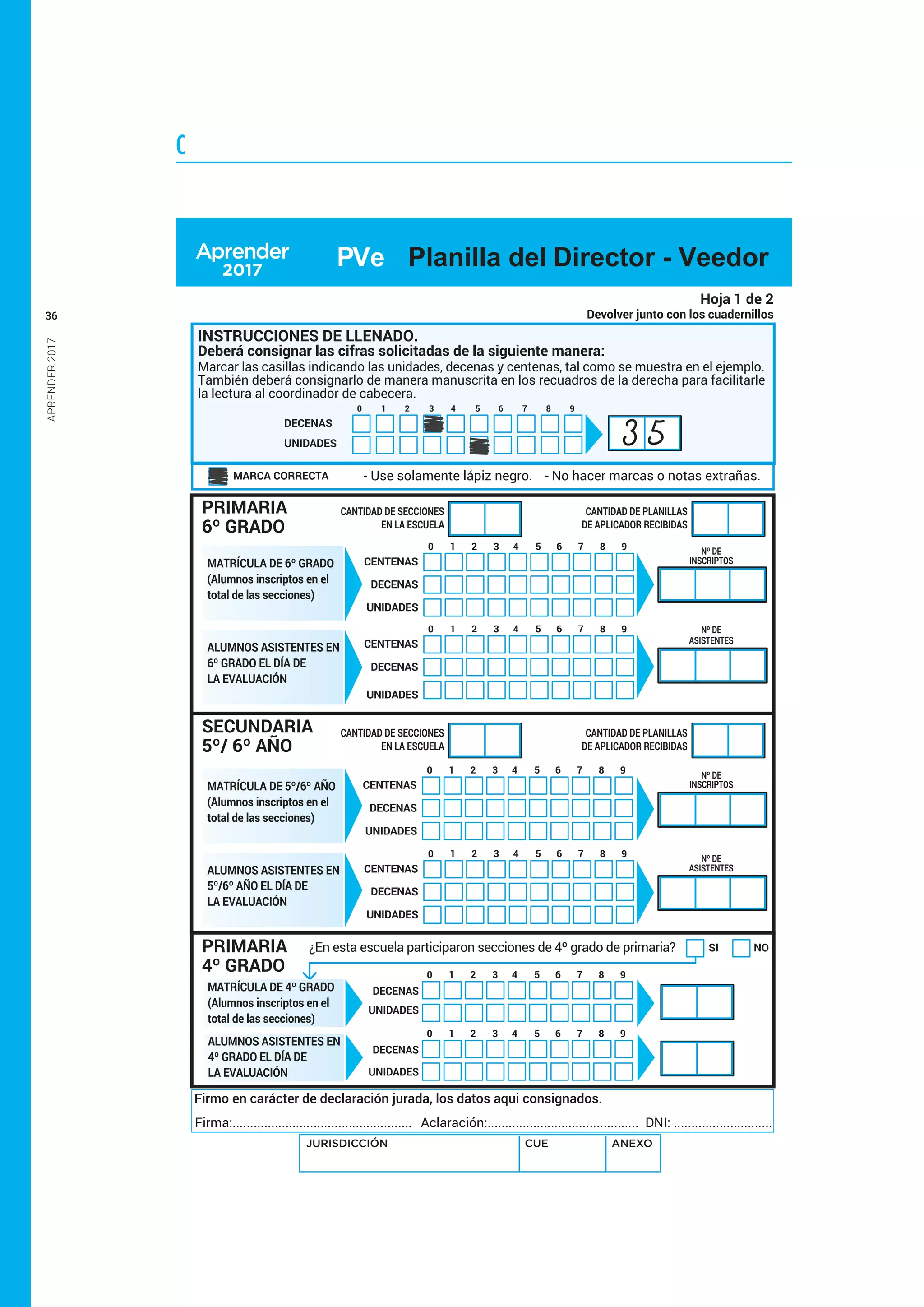 APRENDER2017
36
C
SI NO
DECENAS
UNIDADES
DECENAS
UNIDADES
¿En esta escuela participaron secciones de 4º grado de primaria?
INSTRUCCIONES DE LLENADO.
- Use solamente lápiz negro. - No hacer marcas o notas extrañas.
Marcar las casillas indicando las unidades, decenas y centenas, tal como se muestra en el ejemplo.
También deberá consignarlo de manera manuscrita en los recuadros de la derecha para facilitarle
la lectura al coordinador de cabecera.
DECENAS
UNIDADES
1 2 3 4 5 6 7 8 90
MARCA CORRECTA
1 2 3 4 5 6 7 8 90
1 2 3 4 5 6 7 8 90
Hoja 1 de 2
Devolver junto con los cuadernillos
PRIMARIA
6º GRADO
PRIMARIA
4º GRADO
CANTIDAD DE PLANILLAS
DE APLICADOR RECIBIDAS
CANTIDAD DE SECCIONES
EN LA ESCUELA
CANTIDAD DE PLANILLAS
DE APLICADOR RECIBIDAS
CANTIDAD DE SECCIONES
EN LA ESCUELA
Nº DE
INSCRIPTOS
Nº DE
ASISTENTES
Nº DE
INSCRIPTOS
Nº DE
ASISTENTES
MATRÍCULA DE 6º GRADO
(Alumnos inscriptos en el
total de las secciones)
ALUMNOS ASISTENTES EN
6º GRADO EL DÍA DE
LA EVALUACIÓN
SECUNDARIA
5º/ 6º AÑO
ALUMNOS ASISTENTES EN
5º/6º AÑO EL DÍA DE
LA EVALUACIÓN
CENTENAS
DECENAS
1 2 3 4 5 6 7 8 90
UNIDADES
CENTENAS
DECENAS
1 2 3 4 5 6 7 8 90
UNIDADES
CENTENAS
DECENAS
1 2 3 4 5 6 7 8 90
UNIDADES
CENTENAS
DECENAS
1 2 3 4 5 6 7 8 90
UNIDADES
Firmo en carácter de declaración jurada, los datos aqui consignados.
Firma:................................................... Aclaración:........................................... DNI: ............................
MATRÍCULA DE 5º/6º AÑO
(Alumnos inscriptos en el
total de las secciones)
MATRÍCULA DE 4º GRADO
(Alumnos inscriptos en el
total de las secciones)
ALUMNOS ASISTENTES EN
4º GRADO EL DÍA DE
LA EVALUACIÓN
Deberá consignar las cifras solicitadas de la siguiente manera:
JURISDICCIÓN CUE ANEXO
PVe Planilla del Director - Veedor
3 5
 