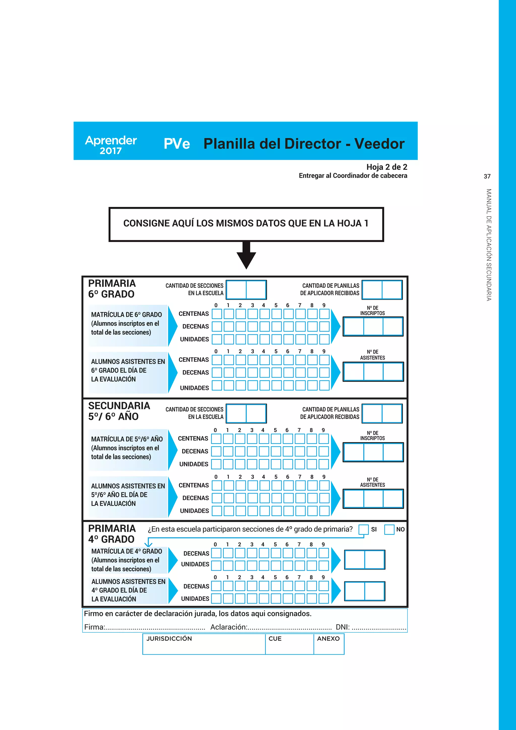 37
MANUALDEAPLICACIÓNSECUNDARIA
Hoja 2 de 2
Entregar al Coordinador de cabecera
SI NO
DECENAS
UNIDADES
DECENAS
UNIDADES
¿En esta escuela participaron secciones de 4º grado de primaria?
1 2 3 4 5 6 7 8 90
1 2 3 4 5 6 7 8 90
PRIMARIA
6º GRADO
PRIMARIA
4º GRADO
CANTIDAD DE PLANILLAS
DE APLICADOR RECIBIDAS
CANTIDAD DE SECCIONES
EN LA ESCUELA
CANTIDAD DE PLANILLAS
DE APLICADOR RECIBIDAS
CANTIDAD DE SECCIONES
EN LA ESCUELA
Nº DE
INSCRIPTOS
Nº DE
ASISTENTES
Nº DE
INSCRIPTOS
Nº DE
ASISTENTES
MATRÍCULA DE 6º GRADO
(Alumnos inscriptos en el
total de las secciones)
ALUMNOS ASISTENTES EN
6º GRADO EL DÍA DE
LA EVALUACIÓN
SECUNDARIA
5º/ 6º AÑO
ALUMNOS ASISTENTES EN
5º/6º AÑO EL DÍA DE
LA EVALUACIÓN
CENTENAS
DECENAS
1 2 3 4 5 6 7 8 90
UNIDADES
CENTENAS
DECENAS
1 2 3 4 5 6 7 8 90
UNIDADES
CENTENAS
DECENAS
1 2 3 4 5 6 7 8 90
UNIDADES
CENTENAS
DECENAS
1 2 3 4 5 6 7 8 90
UNIDADES
Firmo en carácter de declaración jurada, los datos aqui consignados.
Firma:................................................... Aclaración:........................................... DNI: ............................
MATRÍCULA DE 5º/6º AÑO
(Alumnos inscriptos en el
total de las secciones)
MATRÍCULA DE 4º GRADO
(Alumnos inscriptos en el
total de las secciones)
ALUMNOS ASISTENTES EN
4º GRADO EL DÍA DE
LA EVALUACIÓN
JURISDICCIÓN CUE ANEXO
PVe Planilla del Director - Veedor
CONSIGNE AQUÍ LOS MISMOS DATOS QUE EN LA HOJA 1
 