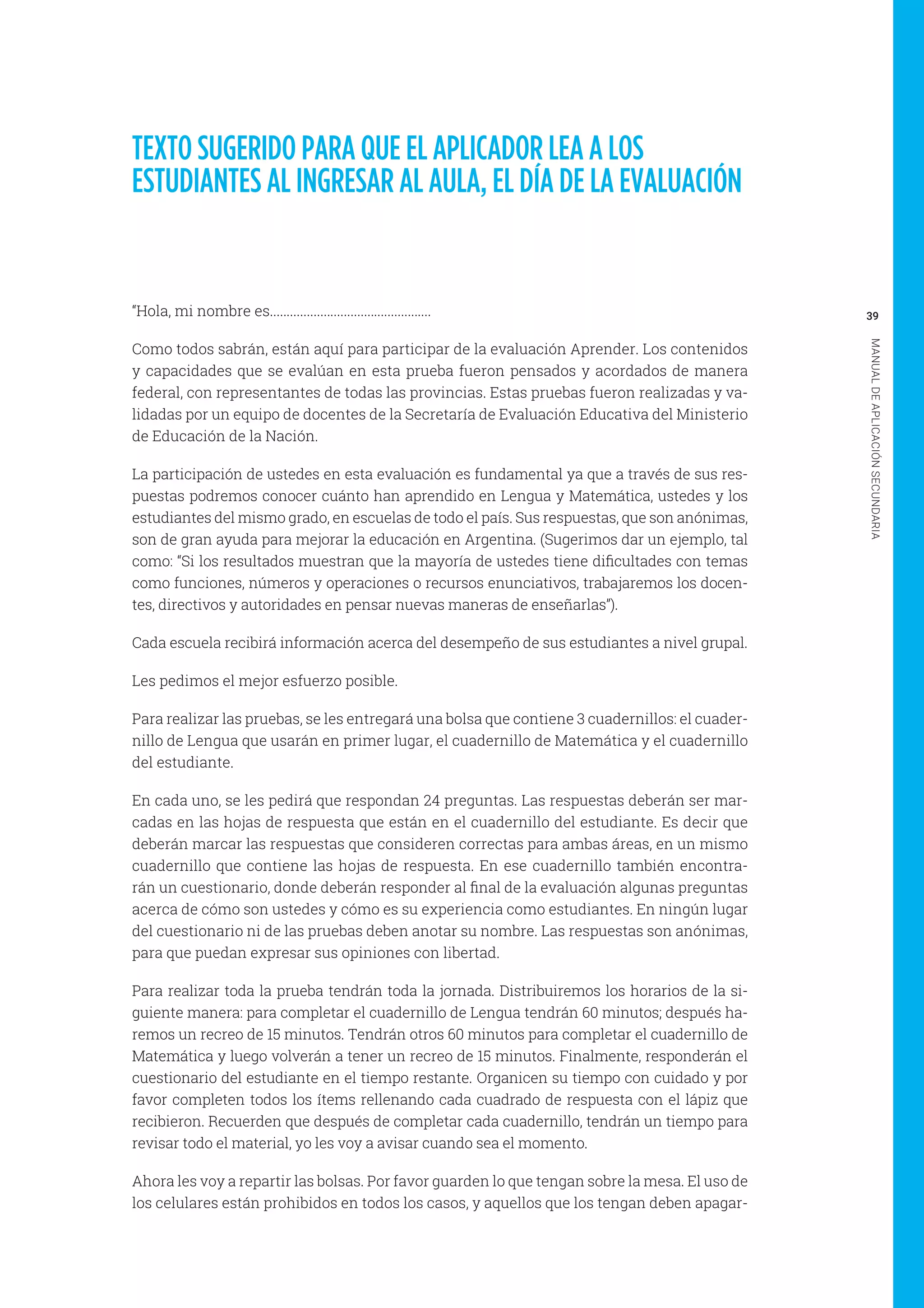 39
MANUALDEAPLICACIÓNSECUNDARIA
TEXTO SUGERIDO PARA QUE EL APLICADOR LEA A LOS
ESTUDIANTES AL INGRESAR AL AULA, EL DÍA DE LA EVALUACIÓN
“Hola, mi nombre es................................................
Como todos sabrán, están aquí para participar de la evaluación Aprender. Los contenidos
y capacidades que se evalúan en esta prueba fueron pensados y acordados de manera
federal, con representantes de todas las provincias. Estas pruebas fueron realizadas y va-
lidadas por un equipo de docentes de la Secretaría de Evaluación Educativa del Ministerio
de Educación de la Nación.
La participación de ustedes en esta evaluación es fundamental ya que a través de sus res-
puestas podremos conocer cuánto han aprendido en Lengua y Matemática, ustedes y los
estudiantes del mismo grado, en escuelas de todo el país. Sus respuestas, que son anónimas,
son de gran ayuda para mejorar la educación en Argentina. (Sugerimos dar un ejemplo, tal
como: “Si los resultados muestran que la mayoría de ustedes tiene dificultades con temas
como funciones, números y operaciones o recursos enunciativos, trabajaremos los docen-
tes, directivos y autoridades en pensar nuevas maneras de enseñarlas”).
Cada escuela recibirá información acerca del desempeño de sus estudiantes a nivel grupal.
Les pedimos el mejor esfuerzo posible.
Para realizar las pruebas, se les entregará una bolsa que contiene 3 cuadernillos: el cuader-
nillo de Lengua que usarán en primer lugar, el cuadernillo de Matemática y el cuadernillo
del estudiante.
En cada uno, se les pedirá que respondan 24 preguntas. Las respuestas deberán ser mar-
cadas en las hojas de respuesta que están en el cuadernillo del estudiante. Es decir que
deberán marcar las respuestas que consideren correctas para ambas áreas, en un mismo
cuadernillo que contiene las hojas de respuesta. En ese cuadernillo también encontra-
rán un cuestionario, donde deberán responder al final de la evaluación algunas preguntas
acerca de cómo son ustedes y cómo es su experiencia como estudiantes. En ningún lugar
del cuestionario ni de las pruebas deben anotar su nombre. Las respuestas son anónimas,
para que puedan expresar sus opiniones con libertad.
Para realizar toda la prueba tendrán toda la jornada. Distribuiremos los horarios de la si-
guiente manera: para completar el cuadernillo de Lengua tendrán 60 minutos; después ha-
remos un recreo de 15 minutos. Tendrán otros 60 minutos para completar el cuadernillo de
Matemática y luego volverán a tener un recreo de 15 minutos. Finalmente, responderán el
cuestionario del estudiante en el tiempo restante. Organicen su tiempo con cuidado y por
favor completen todos los ítems rellenando cada cuadrado de respuesta con el lápiz que
recibieron. Recuerden que después de completar cada cuadernillo, tendrán un tiempo para
revisar todo el material, yo les voy a avisar cuando sea el momento.
Ahora les voy a repartir las bolsas. Por favor guarden lo que tengan sobre la mesa. El uso de
los celulares están prohibidos en todos los casos, y aquellos que los tengan deben apagar-
 
