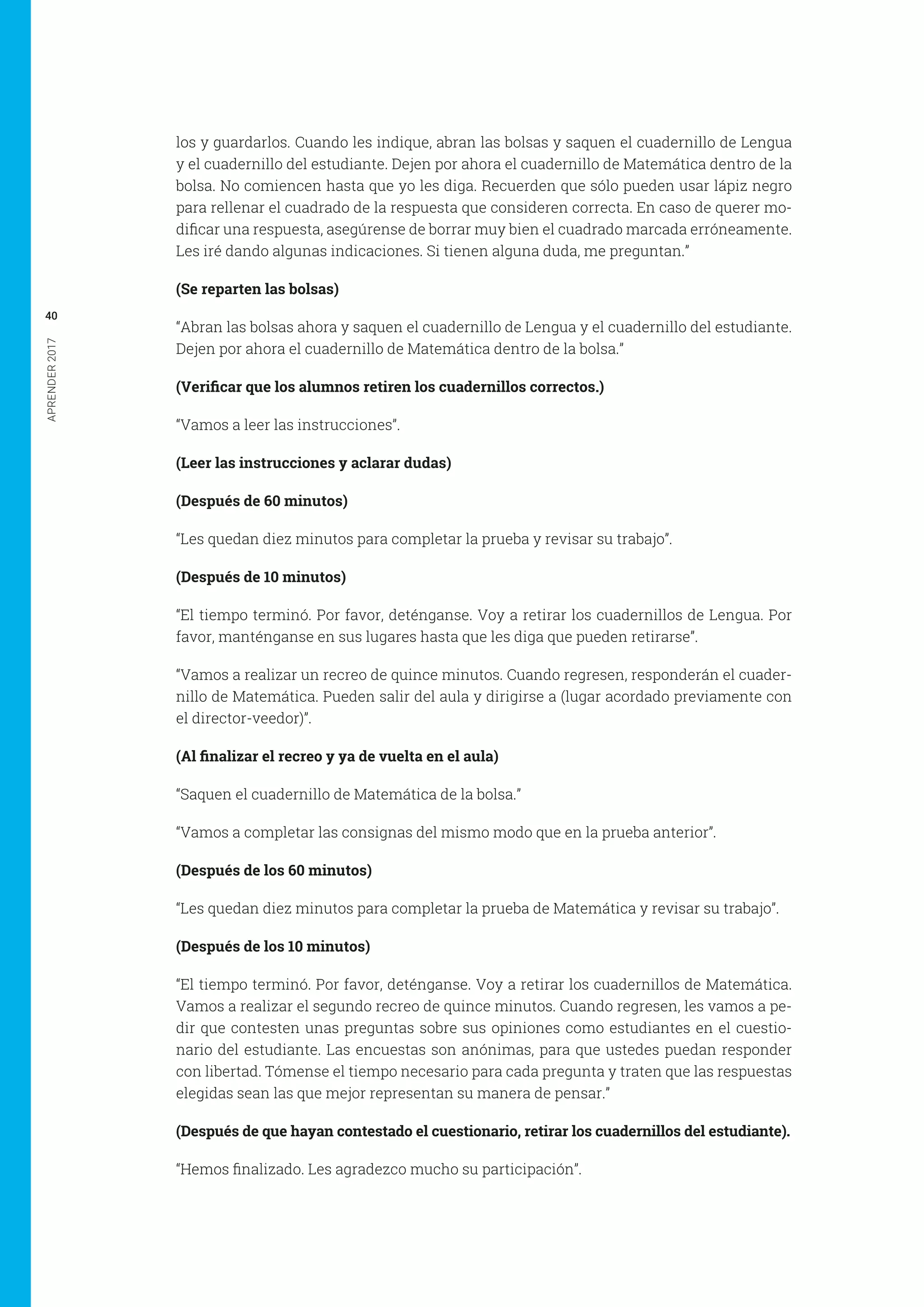 APRENDER2017
40
los y guardarlos. Cuando les indique, abran las bolsas y saquen el cuadernillo de Lengua
y el cuadernillo del estudiante. Dejen por ahora el cuadernillo de Matemática dentro de la
bolsa. No comiencen hasta que yo les diga. Recuerden que sólo pueden usar lápiz negro
para rellenar el cuadrado de la respuesta que consideren correcta. En caso de querer mo-
dificar una respuesta, asegúrense de borrar muy bien el cuadrado marcada erróneamente.
Les iré dando algunas indicaciones. Si tienen alguna duda, me preguntan.”
(Se reparten las bolsas)
“Abran las bolsas ahora y saquen el cuadernillo de Lengua y el cuadernillo del estudiante.
Dejen por ahora el cuadernillo de Matemática dentro de la bolsa.”
(Verificar que los alumnos retiren los cuadernillos correctos.)
“Vamos a leer las instrucciones”.
(Leer las instrucciones y aclarar dudas)
(Después de 60 minutos)
“Les quedan diez minutos para completar la prueba y revisar su trabajo”.
(Después de 10 minutos)
“El tiempo terminó. Por favor, deténganse. Voy a retirar los cuadernillos de Lengua. Por
favor, manténganse en sus lugares hasta que les diga que pueden retirarse”.
“Vamos a realizar un recreo de quince minutos. Cuando regresen, responderán el cuader-
nillo de Matemática. Pueden salir del aula y dirigirse a (lugar acordado previamente con
el director-veedor)”.
(Al finalizar el recreo y ya de vuelta en el aula)
“Saquen el cuadernillo de Matemática de la bolsa.”
“Vamos a completar las consignas del mismo modo que en la prueba anterior”.
(Después de los 60 minutos)
“Les quedan diez minutos para completar la prueba de Matemática y revisar su trabajo”.
(Después de los 10 minutos)
“El tiempo terminó. Por favor, deténganse. Voy a retirar los cuadernillos de Matemática.
Vamos a realizar el segundo recreo de quince minutos. Cuando regresen, les vamos a pe-
dir que contesten unas preguntas sobre sus opiniones como estudiantes en el cuestio-
nario del estudiante. Las encuestas son anónimas, para que ustedes puedan responder
con libertad. Tómense el tiempo necesario para cada pregunta y traten que las respuestas
elegidas sean las que mejor representan su manera de pensar.”
(Después de que hayan contestado el cuestionario, retirar los cuadernillos del estudiante).
“Hemos finalizado. Les agradezco mucho su participación”.
 