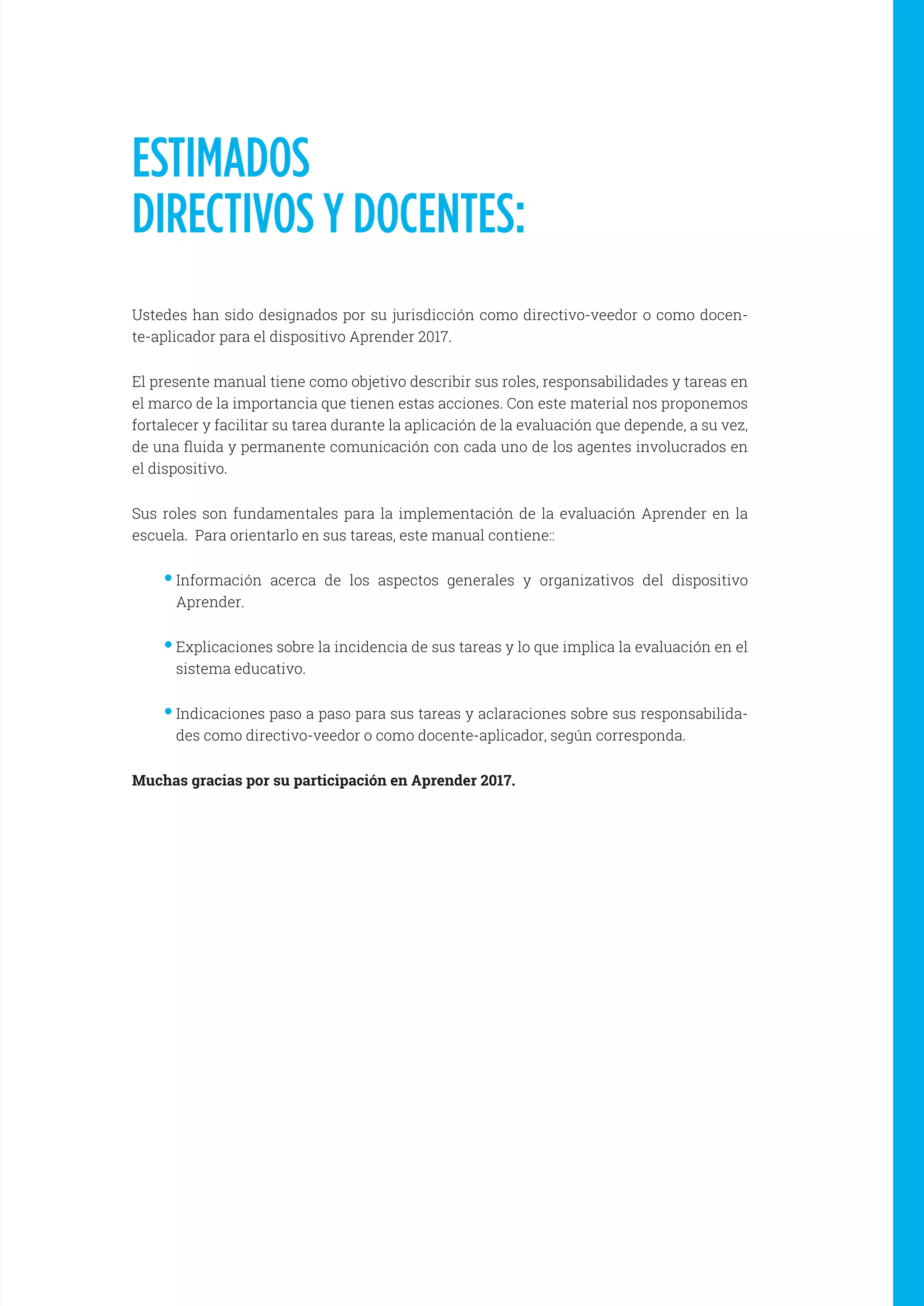 ESTIMADOS
DIRECTIVOS Y DOCENTES:
Ustedes han sido designados por su jurisdicción como directivo-veedor o como docen-
te-aplicador para el dispositivo Aprender 2017.
El presente manual tiene como objetivo describir sus roles, responsabilidades y tareas en
el marco de la importancia que tienen estas acciones. Con este material nos proponemos
fortalecer y facilitar su tarea durante la aplicación de la evaluación que depende, a su vez,
de una fluida y permanente comunicación con cada uno de los agentes involucrados en
el dispositivo.
Sus roles son fundamentales para la implementación de la evaluación Aprender en la
escuela. Para orientarlo en sus tareas, este manual contiene::
••Información acerca de los aspectos generales y organizativos del dispositivo
Aprender.
••Explicaciones sobre la incidencia de sus tareas y lo que implica la evaluación en el
sistema educativo.
••Indicaciones paso a paso para sus tareas y aclaraciones sobre sus responsabilida-
des como directivo-veedor o como docente-aplicador, según corresponda.
Muchas gracias por su participación en Aprender 2017.
 
 