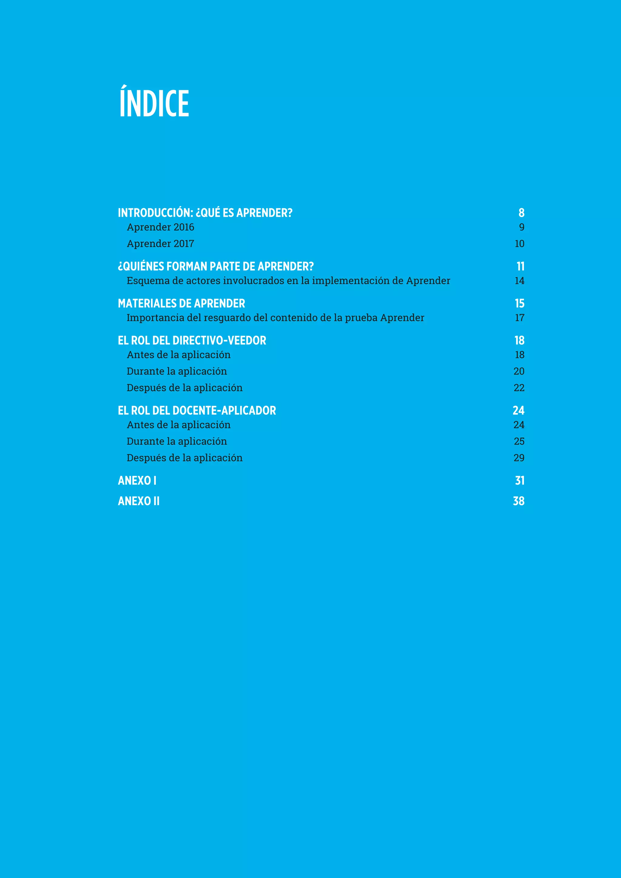 ÍNDICE
INTRODUCCIÓN: ¿QUÉ ES APRENDER? 	 8
Aprender 2016	 9
Aprender 2017	 10
¿QUIÉNES FORMAN PARTE DE APRENDER?	 11
Esquema de actores involucrados en la implementación de Aprender	 14
MATERIALES DE APRENDER 	 15
Importancia del resguardo del contenido de la prueba Aprender 	 17
EL ROL DEL DIRECTIVO-VEEDOR 	 18
Antes de la aplicación 	 18
Durante la aplicación 	 20
Después de la aplicación 	 22
EL ROL DEL DOCENTE-APLICADOR 	 24
Antes de la aplicación 	 24
Durante la aplicación 	 25
Después de la aplicación 	 29
ANEXO I 	 31
ANEXO II 	 38
 