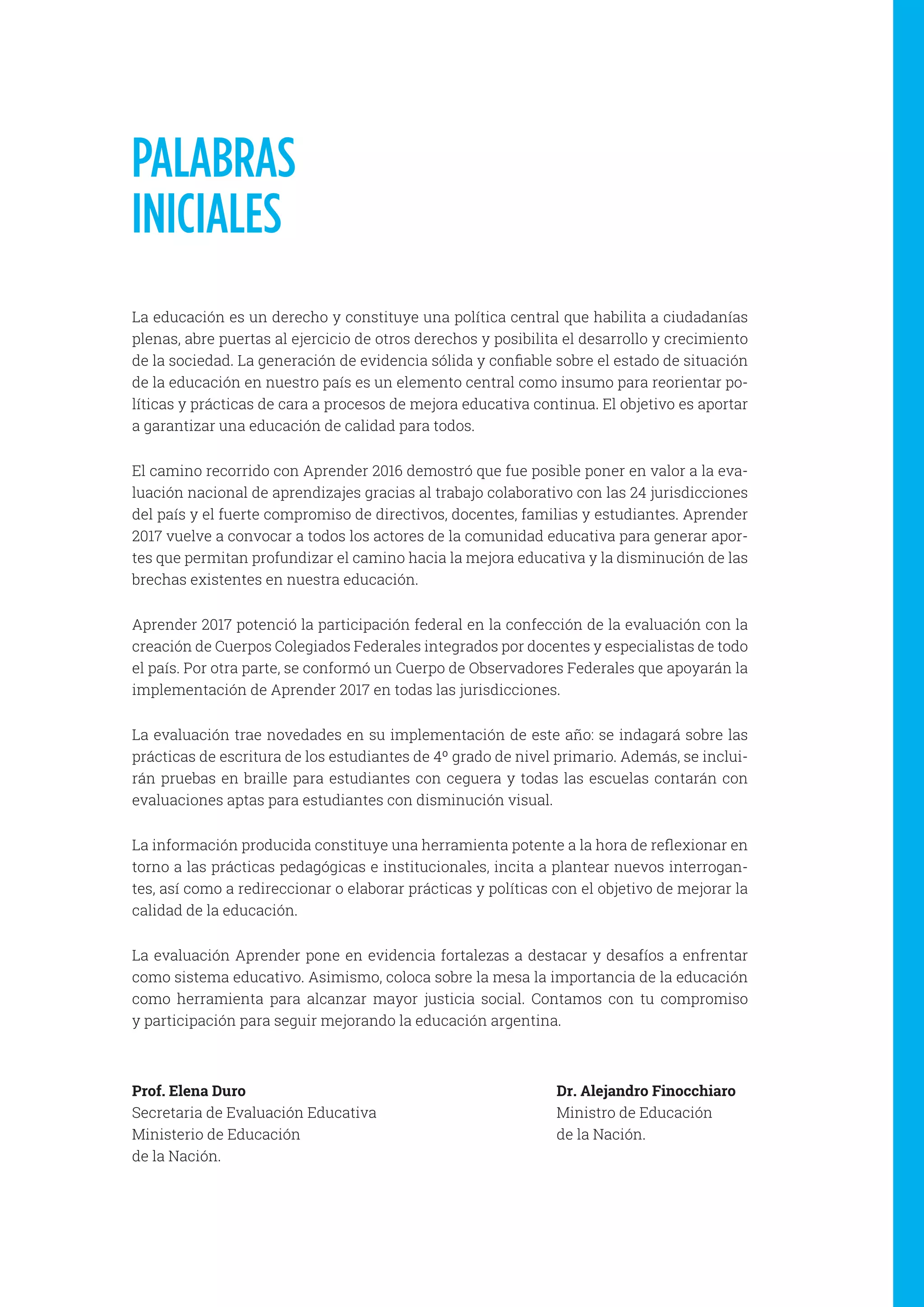 La educación es un derecho y constituye una política central que habilita a ciudadanías
plenas, abre puertas al ejercicio de otros derechos y posibilita el desarrollo y crecimiento
de la sociedad. La generación de evidencia sólida y confiable sobre el estado de situación
de la educación en nuestro país es un elemento central como insumo para reorientar po-
líticas y prácticas de cara a procesos de mejora educativa continua. El objetivo es aportar
a garantizar una educación de calidad para todos.
El camino recorrido con Aprender 2016 demostró que fue posible poner en valor a la eva-
luación nacional de aprendizajes gracias al trabajo colaborativo con las 24 jurisdicciones
del país y el fuerte compromiso de directivos, docentes, familias y estudiantes. Aprender
2017 vuelve a convocar a todos los actores de la comunidad educativa para generar apor-
tes que permitan profundizar el camino hacia la mejora educativa y la disminución de las
brechas existentes en nuestra educación.
Aprender 2017 potenció la participación federal en la confección de la evaluación con la
creación de Cuerpos Colegiados Federales integrados por docentes y especialistas de todo
el país. Por otra parte, se conformó un Cuerpo de Observadores Federales que apoyarán la
implementación de Aprender 2017 en todas las jurisdicciones.
La evaluación trae novedades en su implementación de este año: se indagará sobre las
prácticas de escritura de los estudiantes de 4º grado de nivel primario. Además, se inclui-
rán pruebas en braille para estudiantes con ceguera y todas las escuelas contarán con
evaluaciones aptas para estudiantes con disminución visual.
La información producida constituye una herramienta potente a la hora de reflexionar en
torno a las prácticas pedagógicas e institucionales, incita a plantear nuevos interrogan-
tes, así como a redireccionar o elaborar prácticas y políticas con el objetivo de mejorar la
calidad de la educación.
La evaluación Aprender pone en evidencia fortalezas a destacar y desafíos a enfrentar
como sistema educativo. Asimismo, coloca sobre la mesa la importancia de la educación
como herramienta para alcanzar mayor justicia social. Contamos con tu compromiso
y participación para seguir mejorando la educación argentina.
Dr. Alejandro Finocchiaro
Ministro de Educación
de la Nación.
Prof. Elena Duro
Secretaria de Evaluación Educativa
Ministerio de Educación
de la Nación.
PALABRAS
INICIALES
 