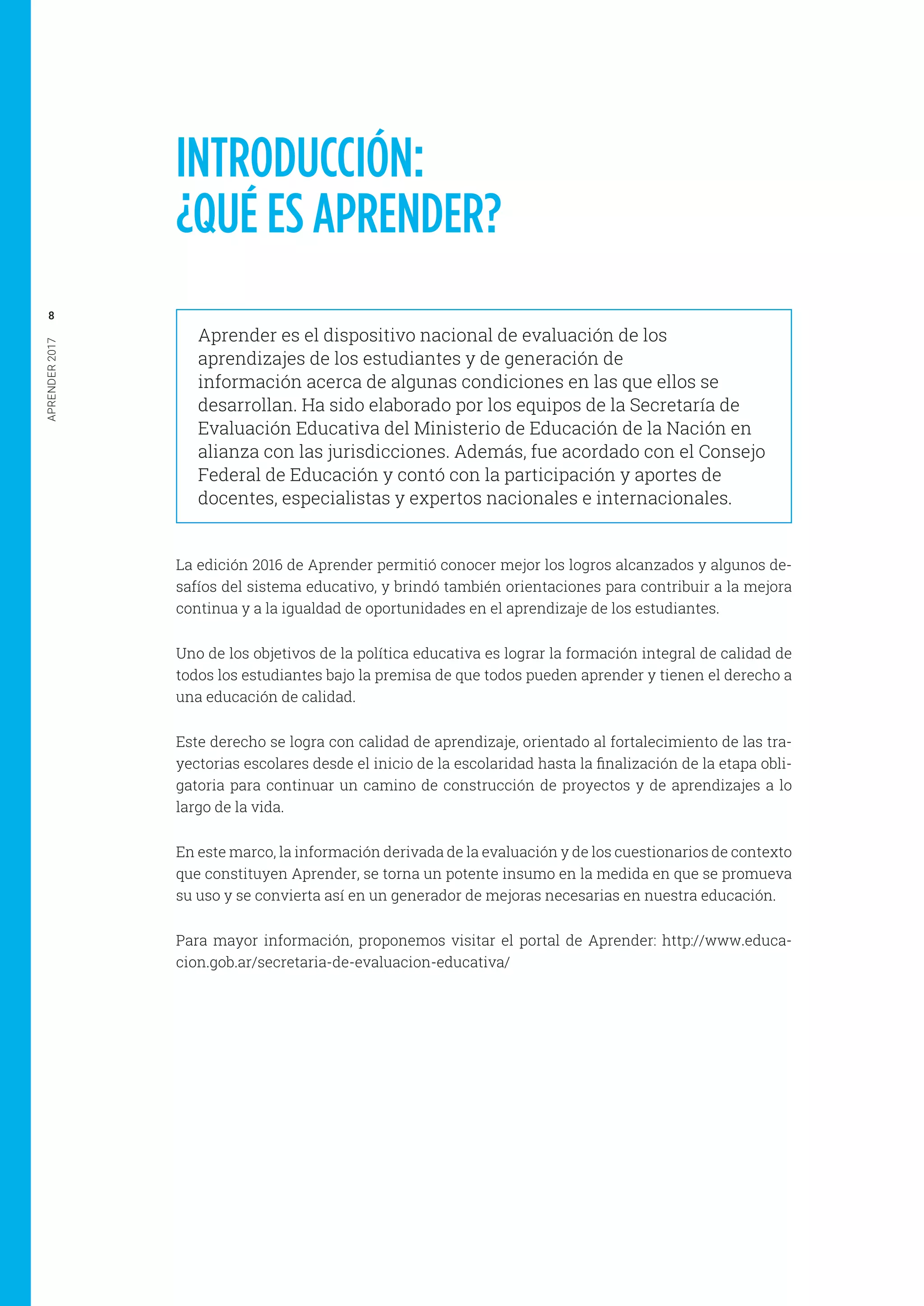 APRENDER2017
8
INTRODUCCIÓN:
¿QUÉ ES APRENDER?
Aprender es el dispositivo nacional de evaluación de los
aprendizajes de los estudiantes y de generación de
información acerca de algunas condiciones en las que ellos se
desarrollan. Ha sido elaborado por los equipos de la Secretaría de
Evaluación Educativa del Ministerio de Educación de la Nación en
alianza con las jurisdicciones. Además, fue acordado con el Consejo
Federal de Educación y contó con la participación y aportes de
docentes, especialistas y expertos nacionales e internacionales.
La edición 2016 de Aprender permitió conocer mejor los logros alcanzados y algunos de-
safíos del sistema educativo, y brindó también orientaciones para contribuir a la mejora
continua y a la igualdad de oportunidades en el aprendizaje de los estudiantes.
Uno de los objetivos de la política educativa es lograr la formación integral de calidad de
todos los estudiantes bajo la premisa de que todos pueden aprender y tienen el derecho a
una educación de calidad.
Este derecho se logra con calidad de aprendizaje, orientado al fortalecimiento de las tra-
yectorias escolares desde el inicio de la escolaridad hasta la finalización de la etapa obli-
gatoria para continuar un camino de construcción de proyectos y de aprendizajes a lo
largo de la vida.
En este marco, la información derivada de la evaluación y de los cuestionarios de contexto
que constituyen Aprender, se torna un potente insumo en la medida en que se promueva
su uso y se convierta así en un generador de mejoras necesarias en nuestra educación.
Para mayor información, proponemos visitar el portal de Aprender: http://www.educa-
cion.gob.ar/secretaria-de-evaluacion-educativa/
 