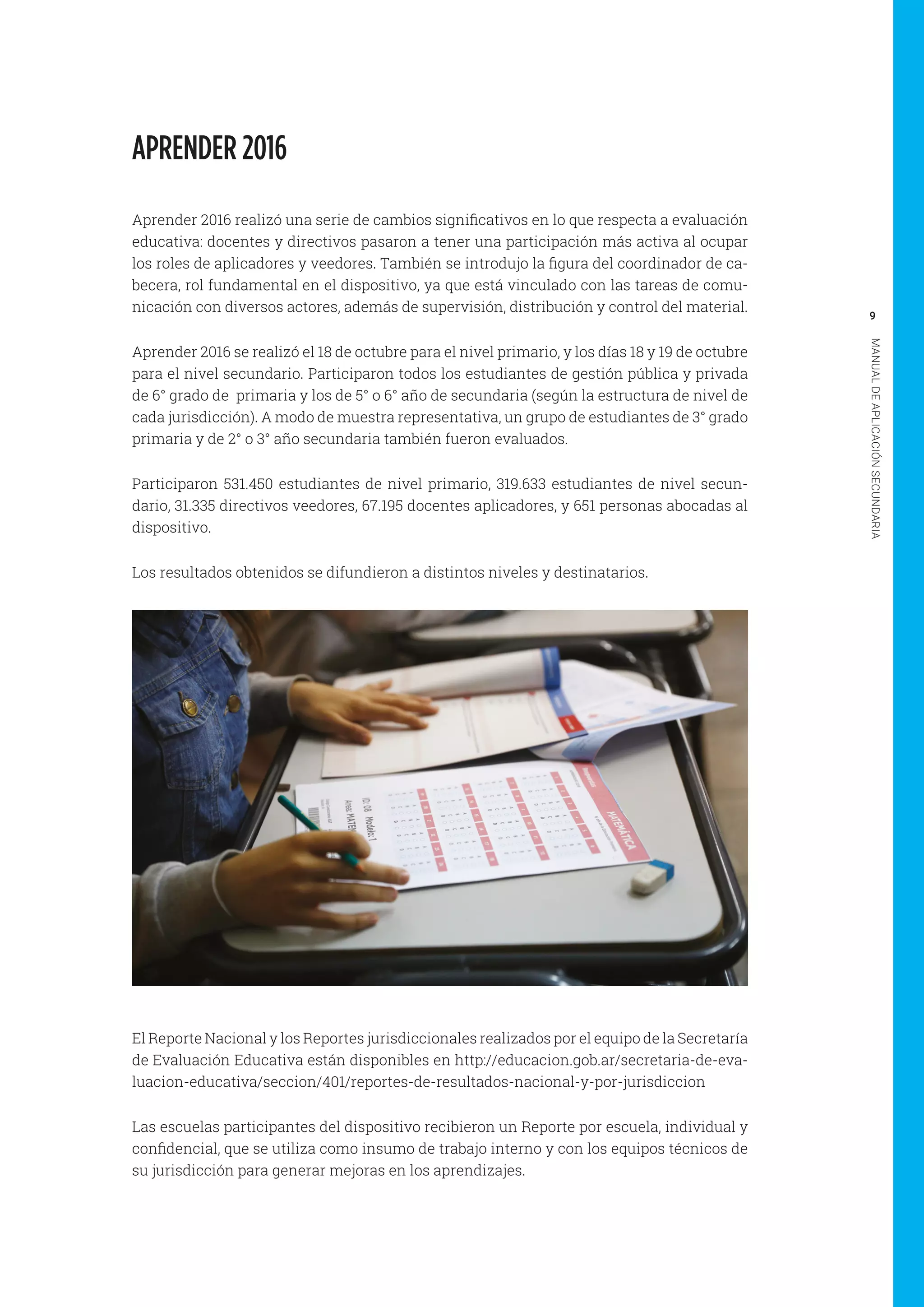 9
MANUALDEAPLICACIÓNSECUNDARIA
APRENDER 2016
Aprender 2016 realizó una serie de cambios significativos en lo que respecta a evaluación
educativa: docentes y directivos pasaron a tener una participación más activa al ocupar
los roles de aplicadores y veedores. También se introdujo la figura del coordinador de ca-
becera, rol fundamental en el dispositivo, ya que está vinculado con las tareas de comu-
nicación con diversos actores, además de supervisión, distribución y control del material.
Aprender 2016 se realizó el 18 de octubre para el nivel primario, y los días 18 y 19 de octubre
para el nivel secundario. Participaron todos los estudiantes de gestión pública y privada
de 6° grado de primaria y los de 5° o 6° año de secundaria (según la estructura de nivel de
cada jurisdicción). A modo de muestra representativa, un grupo de estudiantes de 3° grado
primaria y de 2° o 3° año secundaria también fueron evaluados.
Participaron 531.450 estudiantes de nivel primario, 319.633 estudiantes de nivel secun-
dario, 31.335 directivos veedores, 67.195 docentes aplicadores, y 651 personas abocadas al
dispositivo.
Los resultados obtenidos se difundieron a distintos niveles y destinatarios.
El Reporte Nacional y los Reportes jurisdiccionales realizados por el equipo de la Secretaría
de Evaluación Educativa están disponibles en http://educacion.gob.ar/secretaria-de-eva-
luacion-educativa/seccion/401/reportes-de-resultados-nacional-y-por-jurisdiccion
Las escuelas participantes del dispositivo recibieron un Reporte por escuela, individual y
confidencial, que se utiliza como insumo de trabajo interno y con los equipos técnicos de
su jurisdicción para generar mejoras en los aprendizajes.
 