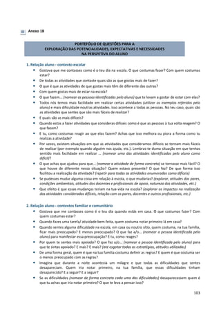103
Anexo 18
PORTEFÓLIO DE QUESTÕES PARA A
EXPLORAÇÃO DAS POTENCIALIDADES, EXPECTATIVAS E NECESSIDADES
NA PERSPETIVA DO ALUNO
1. Relação aluno - contexto escolar
• Gostava que me contasses como é o teu dia na escola. O que costumas fazer? Com quem costumas
estar?
• De todas as atividades que contaste quais são as que gostas mais de fazer?
• O que é que as atividades de que gostas mais têm de diferente das outras?
• Com quem gostas mais de estar na escola?
• O que fazem... (nomear as pessoas identificadas pelo aluno) que te levam a gostar de estar com elas?
• Todos nós temos mais facilidade em realizar certas atividades (utilizar os exemplos referidos pelo
aluno) e mais dificuldade noutras atividades. Isso acontece a todas as pessoas. No teu caso, quais são
as atividades que sentes que são mais fáceis de realizar?
• E quais são as mais difíceis?
• Quando estás a fazer atividades que consideras difíceis como é que as pessoas à tua volta reagem? O
que fazem?
• E tu, como costumas reagir ao que elas fazem? Achas que isso melhora ou piora a forma como tu
realizas a atividade?
• Por vezes, existem situações em que as atividades que consideramos difíceis se tornam mais fáceis
de realizar (por exemplo quando alguém nos ajuda, etc.). Lembras-te duma situação em que tenhas
sentido mais facilidade em realizar … (nomear uma das atividades identificadas pelo aluno como
difícil)?
• O que achas que ajudou para que... (nomear a atividade de forma concreta) se tornasse mais fácil? O
que houve de diferente nessa situação? Quem estava presente? O que fez? De que forma isso
facilitou a realização da atividade? (repetir para todas as atividades enumeradas como difíceis)
• Se pudesses mudar alguma coisa em relação à escola, o que mudarias? (explorar, atitudes dos pares,
condições ambientais, atitudes dos docentes e profissionais de apoio, natureza das atividades, etc.)
• Que efeito é que essas mudanças teriam na tua vida na escola? (explorar os impactos na realização
das atividades consideradas difíceis, relação com os pares, docentes e outros profissionais, etc.)
2. Relação aluno - contextos familiar e comunitário
• Gostava que me contasses como é o teu dia quando estás em casa. O que costumas fazer? Com
quem costumas estar?
• Quando fazes uma tarefa/ atividade bem-feita, quem costuma notar primeiro lá em casa?
• Quando sentes alguma dificuldade na escola, em casa ou noutro sítio, quem costuma, na tua família,
ficar mais preocupado? E menos preocupado? O que faz a/o... (nomear a pessoa identificada pelo
aluno) para manifestar essa preocupação? E tu, como reages?
• Por quem te sentes mais apoiado? O que faz a/o... (nomear a pessoa identificada pelo aluno) para
que te sintas apoiado? E mais? E mais? (até esgotar todas as estratégias, atitudes utilizadas)
• De uma forma geral, quem é que na tua família costuma definir as regras? E quem é que costuma ser
o menos preocupado com as regras?
• Imagina que durante a noite acontecia um milagre e que todas as dificuldades que sentes
desapareciam. Quem iria notar primeiro, na tua família, que essas dificuldades tinham
desaparecido? E a seguir? E a seguir?
• Se as dificuldades (nomear de forma concreta cada uma das dificuldades) desaparecessem quem é
que tu achas que iria notar primeiro? O que te leva a pensar isso?
 