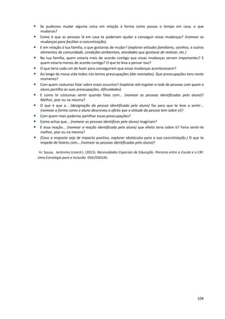 104
• Se pudesses mudar alguma coisa em relação à forma como passas o tempo em casa, o que
mudarias?
• Como é que as pessoas lá em casa te poderiam ajudar a conseguir essas mudanças? (nomear as
mudanças para facilitar a concretização).
• E em relação à tua família, o que gostarias de mudar? (explorar atitudes familiares, vizinhos, e outros
elementos da comunidade, condições ambientais, atividades que gostasse de realizar, etc.)
• Na tua família, quem estaria mais de acordo contigo que essas mudanças seriam importantes? E
quem estaria menos de acordo contigo? O que te leva a pensar isso?
• O que teria cada um de fazer para conseguirem que essas mudanças acontecessem?
• Ao longo da nossa vida todos nós temos preocupações (dar exemplos). Que preocupações tens neste
momento?
• Com quem costumas falar sobre esses assuntos? (explorar até esgotar a rede de pessoas com quem o
aluno partilha as suas preocupações, dificuldades)
• E como te costumas sentir quando falas com... (nomear as pessoas identificadas pelo aluno)?
Melhor, pior ou na mesma?
• O que é que a... (designação da pessoa identificada pelo aluno) faz para que te leve a sentir...
(nomear a forma como o aluno descreveu o efeito que a atitude da pessoa tem sobre si)?
• Com quem mais poderias partilhar essas preocupações?
• Como achas que... (nomear as pessoas identificas pelo aluno) reagiriam?
• E essa reação... (nomear a reação identificada pelo aluno) que efeito teria sobre ti? Faria sentir-te
melhor, pior ou na mesma?
• (Caso a resposta seja de impacto positivo, explorar obstáculos para a sua concretização.) O que te
impede de falares com... (nomear as pessoas identificadas pelo aluno)?
In: Sousa, Jerónimo (coord.). (2015). Necessidades Especiais de Educação. Parceria entre a Escola e o CRI:
Uma Estratégia para a Inclusão. DGE/DSEEAS.
 
