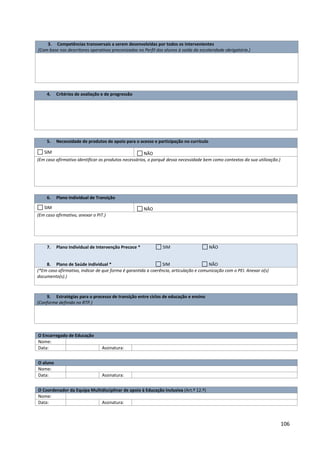 106
3. Competências transversais a serem desenvolvidas por todos os intervenientes
(Com base nos descritores operativos preconizados no Perfil dos alunos à saída da escolaridade obrigatória.)
4. Critérios de avaliação e de progressão
5. Necessidade de produtos de apoio para o acesso e participação no currículo
SIM NÃO
(Em caso afirmativo identificar os produtos necessários, o porquê dessa necessidade bem como contextos da sua utilização.)
6. Plano Individual de Transição
SIM NÃO
(Em caso afirmativo, anexar o PIT.)
7. Plano Individual de Intervenção Precoce * SIM NÃO
8. Plano de Saúde individual * SIM NÃO
(*Em caso afirmativo, indicar de que forma é garantida a coerência, articulação e comunicação com o PEI. Anexar o(s)
documento(s).)
9. Estratégias para o processo de transição entre ciclos de educação e ensino
(Conforme definido no RTP.)
O Encarregado de Educação
Nome:
Data: Assinatura:
O aluno
Nome:
Data: Assinatura:
O Coordenador da Equipa Multidisciplinar de apoio à Educação Inclusiva (Art.º 12.º)
Nome:
Data: Assinatura:
 