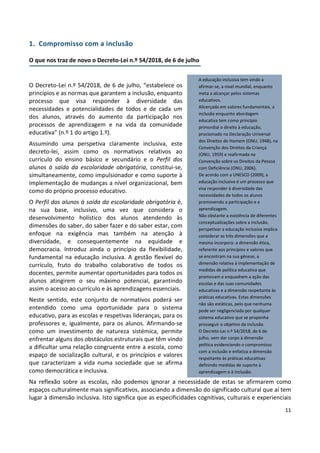 11
1. Compromisso com a inclusão
O que nos traz de novo o Decreto-Lei n.º 54/2018, de 6 de julho
O Decreto-Lei n.º 54/2018, de 6 de julho, “estabelece os
princípios e as normas que garantem a inclusão, enquanto
processo que visa responder à diversidade das
necessidades e potencialidades de todos e de cada um
dos alunos, através do aumento da participação nos
processos de aprendizagem e na vida da comunidade
educativa” (n.º 1 do artigo 1.º).
Assumindo uma perspetiva claramente inclusiva, este
decreto-lei, assim como os normativos relativos ao
currículo do ensino básico e secundário e o Perfil dos
alunos à saída da escolaridade obrigatória, constitui-se,
simultaneamente, como impulsionador e como suporte à
implementação de mudanças a nível organizacional, bem
como do próprio processo educativo.
O Perfil dos alunos à saída da escolaridade obrigatória é,
na sua base, inclusivo, uma vez que considera o
desenvolvimento holístico dos alunos atendendo às
dimensões do saber, do saber fazer e do saber estar, com
enfoque na exigência mas também na atenção à
diversidade, e consequentemente na equidade e
democracia. Introduz ainda o princípio da flexibilidade,
fundamental na educação inclusiva. A gestão flexível do
currículo, fruto do trabalho colaborativo de todos os
docentes, permite aumentar oportunidades para todos os
alunos atingirem o seu máximo potencial, garantindo
assim o acesso ao currículo e às aprendizagens essenciais.
Neste sentido, este conjunto de normativos poderá ser
entendido como uma oportunidade para o sistema
educativo, para as escolas e respetivas lideranças, para os
professores e, igualmente, para os alunos. Afirmando-se
como um investimento de natureza sistémica, permite
enfrentar alguns dos obstáculos estruturais que têm vindo
a dificultar uma relação congruente entre a escola, como
espaço de socialização cultural, e os princípios e valores
que caracterizam a vida numa sociedade que se afirma
como democrática e inclusiva.
Na reflexão sobre as escolas, não podemos ignorar a necessidade de estas se afirmarem como
espaços culturalmente mais significativos, associando a dimensão do significado cultural que aí tem
lugar à dimensão inclusiva. Isto significa que as especificidades cognitivas, culturais e experienciais
A educação inclusiva tem vindo a
afirmar-se, a nível mundial, enquanto
meta a alcançar pelos sistemas
educativos.
Alicerçada em valores fundamentais, a
inclusão enquanto abordagem
educativa tem como princípio
primordial o direito à educação,
proclamado na Declaração Universal
dos Direitos do Homem (ONU, 1948), na
Convenção dos Direitos da Criança
(ONU, 1959) e reafirmada na
Convenção sobre os Direitos da Pessoa
com Deficiência (ONU, 2006).
De acordo com a UNESCO (2009), a
educação inclusiva é um processo que
visa responder à diversidade das
necessidades de todos os alunos
promovendo a participação e a
aprendizagem.
Não obstante a existência de diferentes
conceptualizações sobre a inclusão,
perspetivar a educação inclusiva implica
considerar as três dimensões que a
mesma incorpora: a dimensão ética,
referente aos princípios e valores que
se encontram na sua génese, a
dimensão relativa à implementação de
medidas de política educativa que
promovam e enquadrem a ação das
escolas e das suas comunidades
educativas e a dimensão respeitante às
práticas educativas. Estas dimensões
não são estáticas, pelo que nenhuma
pode ser negligenciada por qualquer
sistema educativo que se proponha
prosseguir o objetivo da inclusão.
O Decreto-Lei n.º 54/2018, de 6 de
julho, vem dar corpo à dimensão
política evidenciando o compromisso
com a inclusão e enfatiza a dimensão
respeitante às práticas educativas
definindo medidas de suporte à
aprendizagem e à inclusão.
 