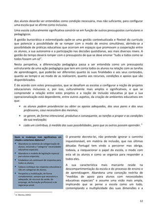12
dos alunos deverão ser entendidas como condição necessária, mas não suficiente, para configurar
uma escola que se afirme como inclusiva.
Uma escola culturalmente significativa constrói-se em função de outros pressupostos curriculares e
pedagógicos.
À gestão burocrática e estereotipada opõe-se uma gestão contextualizada e flexível do currículo
que potencie a possibilidade de se romper com o modo de ensino simultâneo, abrindo-se a
possibilidade de práticas educativas que ocorram em espaços que promovam a cooperação entre
os alunos, a sua autonomia e a participação nas decisões quotidianas, aos mais diversos níveis. A
gestão do tempo deverá romper com o pressuposto de que se deve ensinar “tudo a todos como se
todos fossem um só”.
Nesta perspetiva, a diferenciação pedagógica passa a ser entendida como um pressuposto
estruturante de uma ação pedagógica que tem em conta todos os alunos na relação com as tarefas
de aprendizagem, que poderão ser diferentes quanto às suas finalidades e aos seus conteúdos,
quanto ao tempo e ao modo de as realizarem, quanto aos recursos, condições e apoios que são
disponibilizados.
É de acordo com estes pressupostos, que se desafiam as escolas a configurar a noção de projetos
educacionais inclusivos e, por isso, culturalmente mais amplos e significativos, e que se
compreende a relação entre estes projetos e a noção de inclusão educativa já que a sua
operacionalização está dependente, entre outros aspetos, da criação de ambientes educativos em
que:
• os alunos podem providenciar ou obter os apoios adequados, dos seus pares e dos seus
professores, caso necessitem dos mesmos;
• se gerem, de forma intencional, produtiva e consequente, as tarefas a propor e as condições
da sua realização;
• cada um contribua, à medida das suas possibilidades, para que os outros possam aprender..1
O presente decreto-lei, não pretende ignorar o caminho
inquestionável, em matéria de inclusão, que nas últimas
décadas Portugal tem vindo a percorrer mas obriga,
todavia, a reequacionar o papel da escola, o modo com
esta vê os alunos e como se organiza para responder a
todos eles.
A sua característica mais marcante reside na
descompartimentação da escola e do processo de ensino e
de aprendizagem. Abandona uma conceção restrita de
“medidas de apoio para alunos com necessidades
educativas especiais” e assume uma visão mais ampla,
implicando que se pense a escola como um todo,
contemplando a multiplicidade das suas dimensões e a
1
In: Meirieu (2002)
Quais as mudanças mais significativas em
relação a anteriores diplomas?
• Abandona os sistemas de categorização de
alunos, incluindo a “categoria” necessidades
educativas especiais;
• Abandona o modelo de legislação especial
para alunos especiais;
• Estabelece um continuum de respostas para
todos os alunos;
• Coloca o enfoque nas respostas educativas e
não em categorias de alunos;
• Perspetiva a mobilização, de forma
complementar, sempre que necessário e
adequado, de recursos da saúde, do
emprego, da formação profissional e da
segurança social.
 