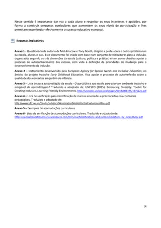 14
Neste sentido é importante dar voz a cada aluno e respeitar os seus interesses e aptidões, por
forma a construir percursos curriculares que aumentem os seus níveis de participação e lhes
permitam experienciar efetivamente o sucesso educativo e pessoal.
Recursos indicativos
Anexo 1 - Questionário da autoria de Mel Ainscow e Tony Booth, dirigido a professores e outros profissionais
da escola, alunos e pais. Este documento foi criado com base num conjunto de Indicadores para a Inclusão,
organizados segundo as três dimensões da escola (cultura, política e práticas) e tem como objetivo apoiar o
processo de autoconhecimento das escolas, com vista à definição de prioridades de mudança para o
desenvolvimento da inclusão.
Anexo 2 – Instrumento desenvolvido pela European Agency for Special Needs and Inclusive Education, no
âmbito do projeto Inclusive Early Childhood Education. Visa apoiar o processo de autorreflexão sobre a
qualidade dos contextos em jardim-de-infância.
Anexo 3 – Lista de para autoavaliação da escola - O que já fez a sua escola para criar um ambiente inclusivo e
amigável da aprendizagem? Traduzido e adaptado de: UNESCO (2015). Embracing Diversity: Toolkit for
Creating Inclusive, Learning-Friendly Environments. http://unesdoc.unesco.org/images/0013/001375/137522e.pdf
Anexo 4 – Lista de verificação para identificação de marcas associadas a preconceitos nos conteúdos
pedagógicos. Traduzido e adaptado de:
http://www.k12.wa.us/Equity/pubdocs/WashingtonModelsfortheEvaluationofBias.pdf
Anexo 5 – Exemplos de acomodações curriculares.
Anexo 6 - Lista de verificação de acomodações curriculares. Traduzido e adaptado de:
https://specialeducationontario.wikispaces.com/file/view/Modifications+and+Accommodations+by+Jacki+Oxley.pdf.
 