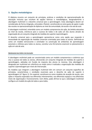 18
3. Opções metodológicas
O diploma enuncia um conjunto de princípios, práticas e condições de operacionalização da
educação inclusiva que resultam de opções teóricas e metodológicas, designadamente a
abordagem multinível e o desenho universal para a aprendizagem. Estas abordagens devem ser
consideradas de forma integrada, articulada e flexível, constituindo-se como guias de apoio à ação
das escolas na operacionalização do diploma ao nível da comunidade, da escola e da sala de aula.
A abordagem multinível, entendida como um modelo compreensivo de ação, de âmbito educativo
ao nível da escola, orienta-se para o sucesso de todos e de cada um dos alunos através da
organização de um conjunto integrado de medidas de suporte à aprendizagem.
O desenho universal para a aprendizagem apresenta-se como uma opção que responde à
necessidade de organização de medidas universais orientadas para todos os alunos. Definindo-se
como um modelo estruturante e orientador na construção de ambientes de aprendizagem
acessíveis e efetivos para todos os alunos, constitui uma ferramenta essencial no planeamento e
ação em sala de aula.
ABORDAGEM MULTINÍVEL EM EDUCAÇÃO
A abordagem multinível pode ser caracterizada como um modelo compreensivo e sistémico que
visa o sucesso de todos os alunos, oferecendo um conjunto integrado de medidas de suporte à
aprendizagem, adotadas em função da resposta dos alunos às mesmas. Esta abordagem é
designada por multinível em referência ao modo como é realizada a organização das medidas de
suporte à aprendizagem por níveis de intervenção.
Os modelos que integram a abordagem multinível têm em comum um conjunto específico de
princípios, características e condições essenciais para o desenho da ação de suporte à
aprendizagem (cf. figura 1). Em especial, constituem-se como modelos de atuação de escola, com
ações e impactos esperados nos diferentes intervenientes, nos diferentes espaços e nos diferentes
níveis de organização e funcionamento. Com efeito, pode afirmar-se que a abordagem multinível
configura um modelo de ação de todos e para todos.
 