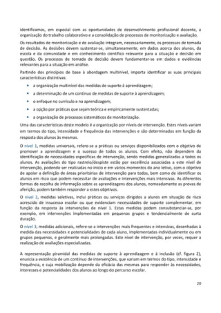 20
identificamos, em especial com as oportunidades de desenvolvimento profissional docente, a
organização do trabalho colaborativo e a consolidação de processos de monitorização e avaliação.
Os resultados de monitorização e de avaliação integram, necessariamente, os processos de tomada
de decisão. As decisões devem sustentar-se, simultaneamente, em dados acerca dos alunos, da
escola e da comunidade e em conhecimento científico relevante para a situação e decisão em
questão. Os processos de tomada de decisão devem fundamentar-se em dados e evidências
relevantes para a situação em análise.
Partindo dos princípios de base à abordagem multinível, importa identificar as suas principais
características distintivas:
• a organização multinível das medidas de suporte à aprendizagem;
• a determinação de um contínuo de medidas de suporte à aprendizagem;
• o enfoque no currículo e na aprendizagem;
• a opção por práticas que sejam teórica e empiricamente sustentadas;
• a organização de processos sistemáticos de monitorização.
Uma das características deste modelo é a organização por níveis de intervenção. Estes níveis variam
em termos do tipo, intensidade e frequência das intervenções e são determinados em função da
resposta dos alunos às mesmas.
O nível 1, medidas universais, refere-se a práticas ou serviços disponibilizados com o objetivo de
promover a aprendizagem e o sucesso de todos os alunos. Com efeito, não dependem da
identificação de necessidades específicas de intervenção, sendo medidas generalizadas a todos os
alunos. As avaliações do tipo rastreio/despiste estão por excelência associadas a este nível de
intervenção, podendo ser realizadas no início e em vários momentos do ano letivo, com o objetivo
de apoiar a definição de áreas prioritárias de intervenção para todos, bem como de identificar os
alunos em risco que podem necessitar de avaliações e intervenções mais intensivas. As diferentes
formas de recolha de informação sobre as aprendizagens dos alunos, nomeadamente as provas de
aferição, podem também responder a estes objetivos.
O nível 2, medidas seletivas, inclui práticas ou serviços dirigidos a alunos em situação de risco
acrescido de insucesso escolar ou que evidenciam necessidades de suporte complementar, em
função da resposta às intervenções de nível 1. Estas medidas podem consubstanciar-se, por
exemplo, em intervenções implementadas em pequenos grupos e tendencialmente de curta
duração.
O nível 3, medidas adicionais, refere-se a intervenções mais frequentes e intensivas, desenhadas à
medida das necessidades e potencialidades de cada aluno, implementadas individualmente ou em
grupos pequenos, e geralmente mais prolongadas. Este nível de intervenção, por vezes, requer a
realização de avaliações especializadas.
A representação piramidal das medidas de suporte à aprendizagem e à inclusão (cf. figura 2),
enuncia a existência de um contínuo de intervenções, que variam em termos do tipo, intensidade e
frequência, e cuja mobilização depende da eficácia das mesmas para responder às necessidades,
interesses e potencialidades dos alunos ao longo do percurso escolar.
 