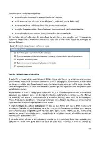 22
Consideram-se condições necessárias:
• a consolidação de uma visão e responsabilidade coletivas;
• a existência de uma liderança orientada pelos princípios da educação inclusiva;
• a concretização do trabalho colaborativo em equipa educativa;
• a criação de oportunidades diversificadas de desenvolvimento profissional docente;
• a consolidação de mecanismos de monitorização e de autoavaliação.
As condições identificadas não são específicas da abordagem em questão, mas consideram-se
condições necessárias à melhoria e eficácia da ação das escolas numa lógica de promoção do
sucesso de todos.
Quadro 4: Condições de partida para a eficácia da escola
Condições de partida
 Garantir o apoio e o envolvimento das lideranças
 Organizar a equipa multidisciplinar de apoio à educação inclusiva e definir o seu funcionamento
 Programar reuniões regulares
 Determinar mecanismos de avaliação e de monitorização
 Estabelecer parcerias
DESENHO UNIVERSAL PARA A APRENDIZAGEM
O desenho universal para a aprendizagem (DUA), é uma abordagem curricular que assenta num
planeamento intencional, proativo e flexível das práticas pedagógicas, considerando a diversidade
de alunos em sala de aula. Reconhecendo que a forma como cada aluno aprende é única e singular,
uma abordagem curricular única e inflexível não permite garantir oportunidades de aprendizagem
para todos os alunos.
Neste sentido, as práticas pedagógicas sustentadas no DUA oferecem oportunidades e alternativas
acessíveis para todos os alunos em termos de métodos, materiais, ferramentas, suporte e formas
de avaliação, sem alterar o nível de desafio e mantendo elevadas expetativas de aprendizagem.
Pretende-se, assim, identificar e remover as barreiras à aprendizagem e participação e maximizar as
oportunidades de aprendizagem para todos os alunos.
A implementação de práticas pedagógicas em sala de aula tendo por base o DUA implica uma
abordagem flexível e personalizada por parte dos docentes, na forma como envolvem e motivam os
alunos nas situações de aprendizagem, no modo como apresentam a informação e na forma como
avaliam os alunos, permitindo que as competências e os conhecimentos adquiridos possam ser
manifestados de maneira diversa.
O desenho universal para a aprendizagem assenta em três princípios base, que suportam um
conjunto de orientações para tornar as salas de aula mais acessíveis a todos os alunos: (i)
 