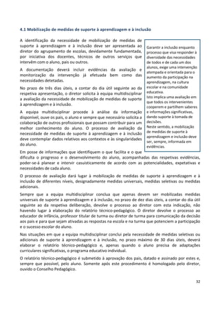 32
4.1 Mobilização de medidas de suporte à aprendizagem e à inclusão
A identificação da necessidade de mobilização de medidas de
suporte à aprendizagem e à inclusão deve ser apresentada ao
diretor do agrupamento de escolas, devidamente fundamentada,
por iniciativa dos docentes, técnicos de outros serviços que
intervêm com o aluno, pais ou outros.
A documentação deverá incluir evidências da avaliação e
monitorização da intervenção já efetuada bem como das
necessidades detetadas.
No prazo de três dias úteis, a contar do dia útil seguinte ao da
respetiva apresentação, o diretor solicita à equipa multidisciplinar
a avaliação da necessidade de mobilização de medidas de suporte
à aprendizagem e à inclusão.
A equipa multidisciplinar procede à análise da informação
disponível, ouve os pais, o aluno e sempre que necessário solicita a
colaboração de outros profissionais que possam contribuir para um
melhor conhecimento do aluno. O processo de avaliação da
necessidade de medidas de suporte à aprendizagem e à inclusão
deve contemplar dados relativos aos contextos e às singularidades
do aluno.
Em posse de informações que identifiquem o que facilita e o que
dificulta o progresso e o desenvolvimento do aluno, acompanhadas das respetivas evidências,
poder-se-á planear e intervir casuisticamente de acordo com as potencialidades, expetativas e
necessidades de cada aluno.
O processo de avaliação dará lugar à mobilização de medidas de suporte à aprendizagem e à
inclusão de diferentes níveis, designadamente medidas universais, medidas seletivas ou medidas
adicionais.
Sempre que a equipa multidisciplinar conclua que apenas devem ser mobilizadas medidas
universais de suporte à aprendizagem e à inclusão, no prazo de dez dias úteis, a contar do dia útil
seguinte ao da respetiva deliberação, devolve o processo ao diretor com esta indicação, não
havendo lugar à elaboração do relatório técnico-pedagógico. O diretor devolve o processo ao
educador de infância, professor titular de turma ou diretor de turma para comunicação da decisão
aos pais e para que sejam ativadas as respostas na escola e na turma que potenciem a participação
e o sucesso escolar do aluno.
Nas situações em que a equipa multidisciplinar conclui pela necessidade de medidas seletivas ou
adicionais de suporte à aprendizagem e à inclusão, no prazo máximo de 30 dias úteis, deverá
elaborar o relatório técnico-pedagógico e, apenas quando o aluno precisa de adaptações
curriculares significativas, o programa educativo individual.
O relatório técnico-pedagógico é submetido à aprovação dos pais, datado e assinado por estes e,
sempre que possível, pelo aluno. Somente após este procedimento é homologado pelo diretor,
ouvido o Conselho Pedagógico.
Garantir a inclusão enquanto
processo que visa responder à
diversidade das necessidades
de todos e de cada um dos
alunos, exige uma intervenção
atempada e orientada para o
aumento da participação na
aprendizagem, na cultura
escolar e na comunidade
educativa.
Isto implica uma avaliação em
que todos os intervenientes
cooperem e partilhem saberes
e informações significativas,
dando suporte à tomada de
decisões.
Neste sentido, a mobilização
de medidas de suporte à
aprendizagem e inclusão deve
ser, sempre, informada em
evidências.
 