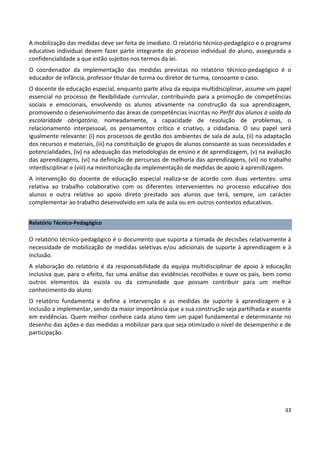 33
A mobilização das medidas deve ser feita de imediato. O relatório técnico-pedagógico e o programa
educativo individual devem fazer parte integrante do processo individual do aluno, assegurada a
confidencialidade a que estão sujeitos nos termos da lei.
O coordenador da implementação das medidas previstas no relatório técnico-pedagógico é o
educador de infância, professor titular de turma ou diretor de turma, consoante o caso.
O docente de educação especial, enquanto parte ativa da equipa multidisciplinar, assume um papel
essencial no processo de flexibilidade curricular, contribuindo para a promoção de competências
sociais e emocionais, envolvendo os alunos ativamente na construção da sua aprendizagem,
promovendo o desenvolvimento das áreas de competências inscritas no Perfil dos alunos à saída da
escolaridade obrigatória, nomeadamente, a capacidade de resolução de problemas, o
relacionamento interpessoal, os pensamentos crítico e criativo, a cidadania. O seu papel será
igualmente relevante: (i) nos processos de gestão dos ambientes de sala de aula, (ii) na adaptação
dos recursos e materiais, (iii) na constituição de grupos de alunos consoante as suas necessidades e
potencialidades, (iv) na adequação das metodologias de ensino e de aprendizagem, (v) na avaliação
das aprendizagens, (vi) na definição de percursos de melhoria das aprendizagens, (vii) no trabalho
interdisciplinar e (viii) na monitorização da implementação de medidas de apoio à aprendizagem.
A intervenção do docente de educação especial realiza-se de acordo com duas vertentes: uma
relativa ao trabalho colaborativo com os diferentes intervenientes no processo educativo dos
alunos e outra relativa ao apoio direto prestado aos alunos que terá, sempre, um carácter
complementar ao trabalho desenvolvido em sala de aula ou em outros contextos educativos.
Relatório Técnico-Pedagógico
O relatório técnico-pedagógico é o documento que suporta a tomada de decisões relativamente à
necessidade de mobilização de medidas seletivas e/ou adicionais de suporte à aprendizagem e à
inclusão.
A elaboração do relatório é da responsabilidade da equipa multidisciplinar de apoio à educação
inclusiva que, para o efeito, faz uma análise das evidências recolhidas e ouve os pais, bem como
outros elementos da escola ou da comunidade que possam contribuir para um melhor
conhecimento do aluno.
O relatório fundamenta e define a intervenção e as medidas de suporte à aprendizagem e à
inclusão a implementar, sendo da maior importância que a sua construção seja partilhada e assente
em evidências. Quem melhor conhece cada aluno tem um papel fundamental e determinante no
desenho das ações e das medidas a mobilizar para que seja otimizado o nível de desempenho e de
participação.
 