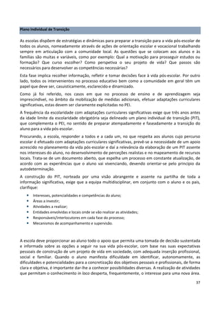 37
Plano Individual de Transição
As escolas dispõem de estratégias e dinâmicas para preparar a transição para a vida pós-escolar de
todos os alunos, nomeadamente através de ações de orientação escolar e vocacional trabalhando
sempre em articulação com a comunidade local. As questões que se colocam aos alunos e às
famílias são muitas e variáveis, como por exemplo: Qual a motivação para prosseguir estudos ou
formação? Que curso escolher? Como perspetiva o seu projeto de vida? Que passos são
necessários para desenvolver as competências necessárias?
Esta fase implica recolher informação, refletir e tomar decisões face à vida pós-escolar. Por outro
lado, todos os intervenientes no processo educativo bem como a comunidade em geral têm um
papel que deve ser, casuisticamente, esclarecido e dinamizado.
Como já foi referido, nos casos em que no processo de ensino e de aprendizagem seja
imprescindível, no âmbito da mobilização de medidas adicionais, efetuar adaptações curriculares
significativas, estas devem ser claramente explicitadas no PEI.
A frequência da escolaridade com adaptações curriculares significativas exige que três anos antes
da idade limite da escolaridade obrigatória seja delineado um plano individual de transição (PIT),
que complementa o PEI, no sentido de preparar atempadamente e faseadamente a transição do
aluno para a vida pós-escolar.
Procurando, a escola, responder a todos e a cada um, no que respeita aos alunos cujo percurso
escolar é efetuado com adaptações curriculares significativas, prevê-se a necessidade de um apoio
acrescido no planeamento da vida pós-escolar e daí a relevância da elaboração de um PIT assente
nos interesses do aluno, no desenvolvimento de perceções realistas e no mapeamento de recursos
locais. Trata-se de um documento aberto, que espelha um processo em constante atualização, de
acordo com as experiências que o aluno vai vivenciando, devendo orientar-se pelo princípio da
autodeterminação.
A construção do PIT, norteada por uma visão abrangente e assente na partilha de toda a
informação significativa, exige que a equipa multidisciplinar, em conjunto com o aluno e os pais,
clarifique:
• Interesses, potencialidades e competências do aluno;
• Áreas a investir;
• Atividades a realizar;
• Entidades envolvidas e locais onde se vão realizar as atividades;
• Responsáveis/interlocutores em cada fase do processo;
• Mecanismos de acompanhamento e supervisão.
A escola deve proporcionar ao aluno todo o apoio que permita uma tomada de decisão sustentada
e informada sobre as opções a seguir na sua vida pós-escolar, com base nas suas expectativas
pessoais de construção de um projeto de vida em sociedade, com adequada inserção profissional,
social e familiar. Quando o aluno manifesta dificuldade em identificar, autonomamente, as
dificuldades e potencialidades para a concretização dos objetivos pessoais e profissionais, de forma
clara e objetiva, é importante dar-lhe a conhecer possibilidades diversas. A realização de atividades
que permitam o conhecimento in loco desperta, frequentemente, o interesse para uma nova área.
 